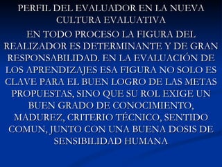 PERFIL DEL EVALUADOR EN LA NUEVA
          CULTURA EVALUATIVA
     EN TODO PROCESO LA FIGURA DEL
REALIZADOR ES DETERMINANTE Y DE GRAN
 RESPONSABILIDAD. EN LA EVALUACIÓN DE
LOS APRENDIZAJES ESA FIGURA NO SOLO ES
CLAVE PARA EL BUEN LOGRO DE LAS METAS
  PROPUESTAS, SINO QUE SU ROL EXIGE UN
     BUEN GRADO DE CONOCIMIENTO,
  MADUREZ, CRITERIO TÉCNICO, SENTIDO
 COMUN, JUNTO CON UNA BUENA DOSIS DE
          SENSIBILIDAD HUMANA
 