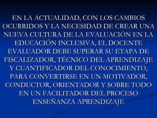 EN LA ACTUALIDAD, CON LOS CAMBIOS
OCURRIDOS Y LA NECESIDAD DE CREAR UNA
NUEVA CULTURA DE LA EVALUACIÓN EN LA
    EDUCACIÓN INCLUSIVA, EL DOCENTE
  EVALUADOR DEBE SUPERAR SU ETAPA DE
FISCALIZADOR, TÉCNICO DEL APRENDIZAJE
  Y CUANTIFICADOR DEL CONOCIMIENTO,
  PARA CONVERTIRSE EN UN MOTIVADOR,
 CONDUCTOR, ORIENTADOR Y SOBRE TODO
     EN UN FACILITADOR DEL PROCESO
        ENSEÑANZA APRENDIZAJE
 