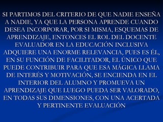 SI PARTIMOS DEL CRITERIO DE QUE NADIE ENSEÑA
 A NADIE, YA QUE LA PERSONA APRENDE CUANDO
 DESEA INCORPORAR, POR SI MISMA, ESQUEMAS DE
 APRENDIZAJE, ENTONCES EL ROL DEL DOCENTE
    EVALUADOR EN LA EDUCACIÓN INCLUSIVA
ADQUIERE UNA ENORME RELEVANCIA, PUES ES ÉL,
 EN SU FUNCIÓN DE FACILITADOR, EL ÚNICO QUE
PUEDE CONTRIBUIR PARA QUE ESA MÁGICA LLAMA
 DE INTERÉS Y MOTIVACIÓN, SE ENCIENDA EN EL
     INTERIOR DEL ALUMNO Y PROMUEVA UN
APRENDIZAJE QUE LUEGO PUEDA SER VALORADO,
EN TODAS SUS DIMENSIONES, CON UNA ACERTADA
           Y PERTINENTE EVALUACIÓN
 