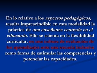 En lo relativo a los aspectos pedagógicos,
resulta imprescindible en esta modalidad la
  práctica de una enseñanza centrada en el
 educando. Ello se asienta en la flexibilidad
 curricular, en una cultura de evaluación de
 los aprendizajes ante una escuela inclusiva
como forma de estimular las competencias y
         potenciar las capacidades.
 