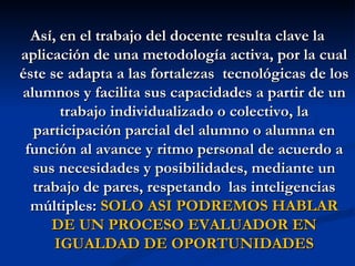 Así, en el trabajo del docente resulta clave la
aplicación de una metodología activa, por la cual
éste se adapta a las fortalezas tecnológicas de los
alumnos y facilita sus capacidades a partir de un
       trabajo individualizado o colectivo, la
  participación parcial del alumno o alumna en
 función al avance y ritmo personal de acuerdo a
  sus necesidades y posibilidades, mediante un
  trabajo de pares, respetando las inteligencias
  múltiples: SOLO ASI PODREMOS HABLAR
     DE UN PROCESO EVALUADOR EN
      IGUALDAD DE OPORTUNIDADES
 