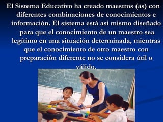 El Sistema Educativo ha creado maestros (as) con
   diferentes combinaciones de conocimientos e
 información. El sistema está asi mismo diseñado
    para que el conocimiento de un maestro sea
 legítimo en una situación determinada, mientras
      que el conocimiento de otro maestro con
     preparación diferente no se considera útil o
                       válido.
 