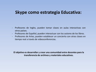 - Profesores de Ingles, pueden tomar clases en aulas interactivas con
otros países.
- Profesores de Español, pueden interactuar con los autores de los libros.
- Profesores de Artes, pueden establecer un concierto con otras clases en
tiempo real a través de videoconferencias.
Skype como estrategia Educativa:
El objetivo es desarrollar y crear una comunidad entre docentes para la
transferencia de archivos y materiales educativos.
 