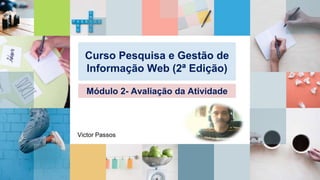 Curso Pesquisa e Gestão de
Informação Web (2ª Edição)
Módulo 2- Avaliação da Atividade
Victor Passos
 