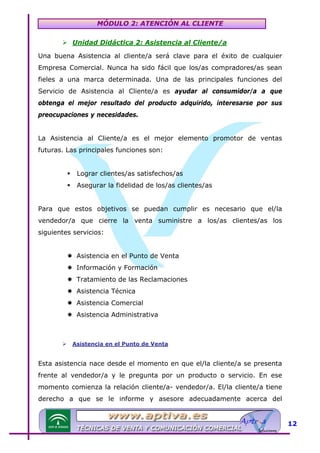 MÓDULO 2: ATENCIÓN AL CLIENTE
Unidad Didáctica 2: Asistencia al Cliente/a

U

Una buena Asistencia al cliente/a será clave para el éxito de cualquier
Empresa Comercial. Nunca ha sido fácil que los/as compradores/as sean
fieles a una marca determinada. Una de las principales funciones del
Servicio de Asistencia al Cliente/a es ayudar al consumidor/a a que
obtenga el mejor resultado del producto adquirido, interesarse por sus
preocupaciones y necesidades.
La Asistencia al Cliente/a es el mejor elemento promotor de ventas
futuras. Las principales funciones son:
Lograr clientes/as satisfechos/as
Asegurar la fidelidad de los/as clientes/as
Para que estos objetivos se puedan cumplir es necesario que el/la
vendedor/a que cierre la venta suministre a los/as clientes/as los
siguientes servicios:
Asistencia en el Punto de Venta
Información y Formación
Tratamiento de las Reclamaciones
Asistencia Técnica
Asistencia Comercial
Asistencia Administrativa

Asistencia en el Punto de Venta

U

Esta asistencia nace desde el momento en que el/la cliente/a se presenta
frente al vendedor/a y le pregunta por un producto o servicio. En ese
momento comienza la relación cliente/a- vendedor/a. El/la cliente/a tiene
derecho a que se le informe y asesore adecuadamente acerca del

12

 