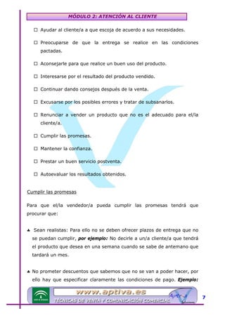 MÓDULO 2: ATENCIÓN AL CLIENTE
Ayudar al cliente/a a que escoja de acuerdo a sus necesidades.
Preocuparse de que la entrega se realice en las condiciones
pactadas.
Aconsejarle para que realice un buen uso del producto.
Interesarse por el resultado del producto vendido.
Continuar dando consejos después de la venta.
Excusarse por los posibles errores y tratar de subsanarlos.
Renunciar a vender un producto que no es el adecuado para el/la
cliente/a.
Cumplir las promesas.
Mantener la confianza.
Prestar un buen servicio postventa.
Autoevaluar los resultados obtenidos.
UCumplir las promesas
Para que el/la vendedor/a pueda cumplir las promesas tendrá que
procurar que:
♣ Sean realistas: Para ello no se deben ofrecer plazos de entrega que no
se puedan cumplir, por ejemplo: No decirle a un/a cliente/a que tendrá
el producto que desea en una semana cuando se sabe de antemano que
tardará un mes.
♣ No prometer descuentos que sabemos que no se van a poder hacer, por
ello hay que especificar claramente las condiciones de pago. Ejemplo:
7
 