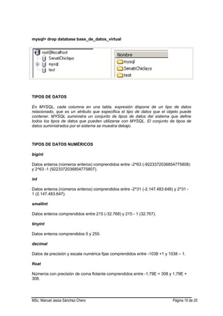 MSc. Manuel Jesús Sánchez Chero Página 10 de 20
mysql> drop database base_de_datos_virtual
TIPOS DE DATOS
En MYSQL, cada columna en una tabla, expresión dispone de un tipo de datos
relacionado, que es un atributo que especifica el tipo de datos que el objeto puede
contener. MYSQL suministra un conjunto de tipos de datos del sistema que define
todos los tipos de datos que pueden utilizarse con MYSQL. El conjunto de tipos de
datos suministrados por el sistema se muestra debajo.
TIPOS DE DATOS NUMÉRICOS
bigint
Datos enteros (números enteros) comprendidos entre -2^63 (-9223372036854775808)
y 2^63 -1 (9223372036854775807).
int
Datos enteros (números enteros) comprendidos entre -2^31 (-2.147.483.648) y 2^31 -
1 (2.147.483.647).
smallint
Datos enteros comprendidos entre 215 (-32.768) y 215 - 1 (32.767).
tinyint
Datos enteros comprendidos 0 y 255.
decimal
Datos de precisión y escala numérica fijas comprendidos entre -1038 +1 y 1038 – 1.
float
Números con precisión de coma flotante comprendidos entre -1,79E + 308 y 1,79E +
308.
 