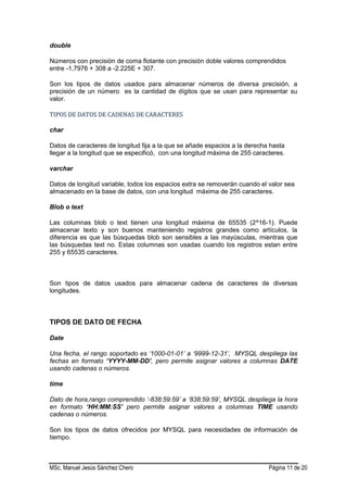 MSc. Manuel Jesús Sánchez Chero Página 11 de 20
double
Números con precisión de coma flotante con precisión doble valores comprendidos
entre -1,7976 + 308 a -2.225E + 307.
Son los tipos de datos usados para almacenar números de diversa precisión, a
precisión de un número es la cantidad de dígitos que se usan para representar su
valor.
TTIIPPOOSS DDEE DDAATTOOSS DDEE CCAADDEENNAASS DDEE CCAARRAACCTTEERREESS
char
Datos de caracteres de longitud fija a la que se añade espacios a la derecha hasta
llegar a la longitud que se especificó, con una longitud máxima de 255 caracteres.
varchar
Datos de longitud variable, todos los espacios extra se removerán cuando el valor sea
almacenado en la base de datos, con una longitud máxima de 255 caracteres.
Blob o text
Las columnas blob o text tienen una longitud máxima de 65535 (2^16-1). Puede
almacenar texto y son buenos manteniendo registros grandes como artículos, la
diferencia es que las búsquedas blob son sensibles a las mayúsculas, mientras que
las búsquedas text no. Estas columnas son usadas cuando los registros estan entre
255 y 65535 caracteres.
Son tipos de datos usados para almacenar cadena de caracteres de diversas
longitudes.
TIPOS DE DATO DE FECHA
Date
Una fecha, el rango soportado es ‘1000-01-01’ a ‘9999-12-31’, MYSQL despliega las
fechas en formato ‘YYYY-MM-DD’, pero permite asignar valores a columnas DATE
usando cadenas o números.
time
Dato de hora,rango comprendido ‘-838:59:59’ a ‘838:59:59’, MYSQL despliega la hora
en formato ‘HH:MM:SS’ pero permite asignar valores a columnas TIME usando
cadenas o números.
Son los tipos de datos ofrecidos por MYSQL para necesidades de información de
tiempo.
 