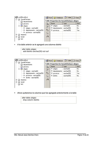 MSc. Manuel Jesús Sánchez Chero Página 15 de 20
 AA llaa ttaabbllaa aanntteerriioorr ssee llee aaggrreeggaarráá uunnaa ccoolluummnnaa ddiissttrriittoo
alter table ubigeo
add distrito varchar(50) not null
 AAhhoorraa qquuiittaarreemmooss llaa ccoolluummnnaa qquuee ffuuee aaggrreeggaaddaa aanntteerriioorrmmeennttee aa llaa ttaabbllaa
alter table ubigeo
drop column distrito
 