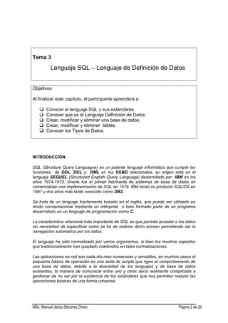 MSc. Manuel Jesús Sánchez Chero Página 2 de 20
Tema 3
Lenguaje SQL – Lenguaje de Definición de Datos
Objetivos
Al finalizar este capítulo, el participante aprenderá a:
 Conocer el lenguaje SQL y sus estándares.
 Conocer que es el Lenguaje Definición de Datos
 Crear, modificar y eliminar una base de datos.
 Crear, modificar y eliminar tablas.
 Conocer los Tipos de Datos.
INTRODUCCIÓN
SQL (Structure Query Languague) es un potente lenguaje informático que cumple las
funciones de DDL, DCL y DML en los SGBD relacionales, su origen está en el
lenguaje SEQUEL (Structured English Query Language) desarrollado por IBM en los
años 1974-1975. Oracle fue el primer fabricante de sistemas de base de datos en
comercializar una implementación de SQL en 1979. IBM lanzó su producto SQL/DS en
1981 y dos años más tarde conocido como DB2.
Se trata de un lenguaje fuertemente basado en el inglés, que puede ser utilizado en
modo conversacional mediante un intérprete o bien formado parte de un programa
desarrollado en un lenguaje de programación como C.
La característica relacional más importante de SQL es que permite acceder a los datos
sin necesidad de especificar como se ha de realizar dicho acceso permitiendo así la
navegación automática por los datos.
El lenguaje ha sido normalizado por varios organismos, si bien los muchos aspectos
que tradicionalmente han quedado indefinidos en tales normalizaciones.
Las aplicaciones en red son cada día mas numerosas y versátiles, en muchos casos el
esquema básico de operación es una serie de scripts que rigen el comportamiento de
una base de datos, debido a la diversidad de los lenguajes y de base de datos
existentes, la manera de comunicar entre uno y otras sería realmente complicada a
gestionar de no ser por la existencia de los estándares que nos permiten realizar las
operaciones básicas de una forma universal.
 