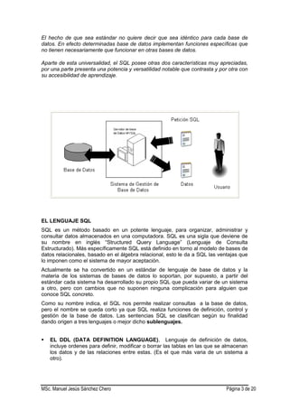 MSc. Manuel Jesús Sánchez Chero Página 3 de 20
El hecho de que sea estándar no quiere decir que sea idéntico para cada base de
datos. En efecto determinadas base de datos implementan funciones específicas que
no tienen necesariamente que funcionar en otras bases de datos.
Aparte de esta universalidad, el SQL posee otras dos características muy apreciadas,
por una parte presenta una potencia y versatilidad notable que contrasta y por otra con
su accesibilidad de aprendizaje.
EL LENGUAJE SQL
SQL es un método basado en un potente lenguaje, para organizar, administrar y
consultar datos almacenados en una computadora. SQL es una sigla que deviene de
su nombre en inglés “Structured Query Language” (Lenguaje de Consulta
Estructurado). Más específicamente SQL está definido en torno al modelo de bases de
datos relacionales, basado en el álgebra relacional, esto le da a SQL las ventajas que
lo imponen como el sistema de mayor aceptación.
Actualmente se ha convertido en un estándar de lenguaje de base de datos y la
materia de los sistemas de bases de datos lo soportan, por supuesto, a partir del
estándar cada sistema ha desarrollado su propio SQL que pueda variar de un sistema
a otro, pero con cambios que no suponen ninguna complicación para alguien que
conoce SQL concreto.
Como su nombre indica, el SQL nos permite realizar consultas a la base de datos,
pero el nombre se queda corto ya que SQL realiza funciones de definición, control y
gestión de la base de datos. Las sentencias SQL se clasifican según su finalidad
dando origen a tres lenguajes o mejor dicho sublenguajes.
 EL DDL (DATA DEFINITION LANGUAGE), Lenguaje de definición de datos,
incluye ordenes para definir, modificar o borrar las tablas en las que se almacenan
los datos y de las relaciones entre estas. (Es el que más varia de un sistema a
otro).
 