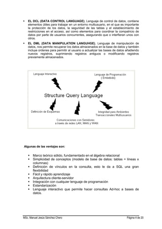 MSc. Manuel Jesús Sánchez Chero Página 4 de 20
 EL DCL (DATA CONTROL LANGUAGE), Lenguaje de control de datos, contiene
elementos útiles para trabajar en un entorno multiusuario, en el que es importante
la protección de los datos, la seguridad de las tablas y el establecimiento de
restricciones en el acceso, así como elementos para coordinar la compatricio de
datos por parte de usuarios concurrentes, asegurando que o interfieran unos con
otros.
 EL DML (DATA MANIPULATION LANGUHGE), Lenguaje de manipulación de
datos, nos permite recuperar los datos almacenados en la base de datos y también
incluye ordenes para permitir al usuario a actualizar las bases de datos añadiendo
nuevos registros, suprimiendo registros antiguos o modificando registros
previamente almacenados.
Algunas de las ventajas son:
 Marco teórico sólido, fundamentado en el álgebra relacional
 Simplicidad de conceptos (modelo de base de datos: tablas = líneas x
columnas)
 Definición de vínculos en la consulta, esto le da a SQL una gran
flexibilidad
 Fácil y rápido aprendizaje
 Arquitectura cliente-servidor
 Integración con cualquier lenguaje de programación
 Estandarización
 Lenguaje interactivo que permite hacer consultas Ad-hoc a bases de
datos.
 