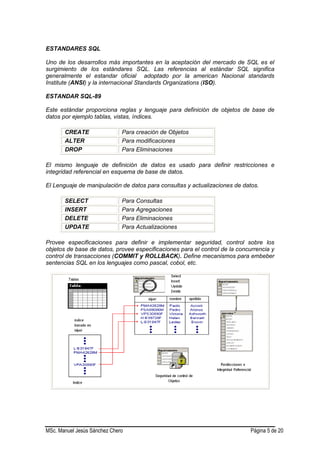 MSc. Manuel Jesús Sánchez Chero Página 5 de 20
ESTANDARES SQL
Uno de los desarrollos más importantes en la aceptación del mercado de SQL es el
surgimiento de los estándares SQL. Las referencias al estándar SQL significa
generalmente el estandar oficial adoptado por la american Nacional standards
Institute (ANSI) y la internacional Standards Organizations (ISO).
ESTANDAR SQL-89
Este estándar proporciona reglas y lenguaje para definición de objetos de base de
datos por ejemplo tablas, vistas, índices.
CREATE Para creación de Objetos
ALTER Para modificaciones
DROP Para Eliminaciones
El mismo lenguaje de definición de datos es usado para definir restricciones e
integridad referencial en esquema de base de datos.
El Lenguaje de manipulación de datos para consultas y actualizaciones de datos.
SELECT Para Consultas
INSERT Para Agregaciones
DELETE Para Eliminaciones
UPDATE Para Actualizaciones
Provee especificaciones para definir e implementar seguridad, control sobre los
objetos de base de datos, provee especificaciones para el control de la concurrencia y
control de transacciones (COMMIT y ROLLBACK). Define mecanismos para embeber
sentencias SQL en los lenguajes como pascal, cobol, etc.
 