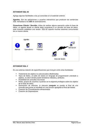 MSc. Manuel Jesús Sánchez Chero Página 6 de 20
ESTANDAR SQL-92
Agrega algunas facilidades a las ya conocidas en el estándar anterior.
Agentes, Son las aplicaciones o usuarios interactivos que producen las sentencias
SQL reemplaza a los IDS de autorizaciones.
Conexiones Cliente / Servidor, Antes de realizar alguna operación sobre la base de
datos, un agente desde un cliente debe conectarse a un servidor de base de datos,
esta conexión establece una sesión. SQL-92 soporta muchas sesiones concurrentes
de un mismo cliente.
ESTANDAR SQL-3
Es una extensa relación de especificaciones que incluyen entre otras facilidades:
 Tratamiento de objetos no estructurados (Multimedia).
 Tipos de Datos, al estilo de clases en lenguaje de programación orientada a
objetos, es decir donde puede heredarse métodos y atributos.
 Posibilidad de consultas recursivas
 Roles, grupos de usuarios a quienes se le asignará privilegios sobre los objetos
de la base de datos.
 Generación de informes, la clausula compute es puesta al final de una
consulta para poner el resultado en una función agregada al final del listado.
 Creación de Procedimientos almacenados
 Creación de Disparadores
 