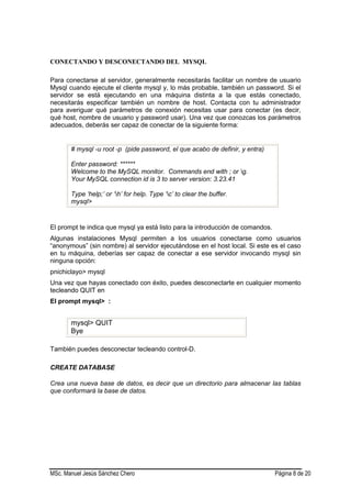 MSc. Manuel Jesús Sánchez Chero Página 8 de 20
CONECTANDO Y DESCONECTANDO DEL MYSQL
Para conectarse al servidor, generalmente necesitarás facilitar un nombre de usuario
Mysql cuando ejecute el cliente mysql y, lo más probable, también un password. Si el
servidor se está ejecutando en una máquina distinta a la que estás conectado,
necesitarás especificar también un nombre de host. Contacta con tu administrador
para averiguar qué parámetros de conexión necesitas usar para conectar (es decir,
qué host, nombre de usuario y password usar). Una vez que conozcas los parámetros
adecuados, deberás ser capaz de conectar de la siguiente forma:
# mysql -u root -p (pide password, el que acabo de definir, y entra)
Enter password: ******
Welcome to the MySQL monitor. Commands end with ; or g.
Your MySQL connection id is 3 to server version: 3.23.41
Type ‘help;’ or ‘h’ for help. Type ‘c’ to clear the buffer.
mysql>
El prompt te indica que mysql ya está listo para la introducción de comandos.
Algunas instalaciones Mysql permiten a los usuarios conectarse como usuarios
“anonymous” (sin nombre) al servidor ejecutándose en el host local. Si este es el caso
en tu máquina, deberías ser capaz de conectar a ese servidor invocando mysql sin
ninguna opción:
pnichiclayo> mysql
Una vez que hayas conectado con éxito, puedes desconectarte en cualquier momento
tecleando QUIT en
El prompt mysql> :
mysql> QUIT
Bye
También puedes desconectar tecleando control-D.
CREATE DATABASE
Crea una nueva base de datos, es decir que un directorio para almacenar las tablas
que conformará la base de datos.
 