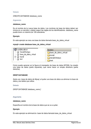 MSc. Manuel Jesús Sánchez Chero Página 9 de 20
Sintaxis
CREATE DATABASE database_name
Argumento
database_name
Es el nombre de la nueva base de datos. Los nombres de base de datos deben ser
únicos en un servidor y deben seguir las reglas de los identificadores. database_name
puede tener un máximo de 128 caracteres.
Ejemplo
En este ejemplo se crea una base de datos llamada base_de_datos_virtual
mysql> create database base_de_datos_virtual
Como puede apreciar en la figura el manejador de base de datos MYSQL ha creado
una base de datos (parte izquierda), que viene hacer un simple directorio (parte
derecha).
DROP DATABASE
Quita una base de datos de Mysql, al quitar una base de datos se eliminan la base de
datos y las tablas que utiliza.
SSiinnttaaxxiiss
DROP DATABASE database_name ]
Argumento
database_name
Especifica el nombre de la base de datos que se va a quitar.
Ejemplo
En este ejemplo se eliminará la base de datos llamada base_de_datos_virtual
 