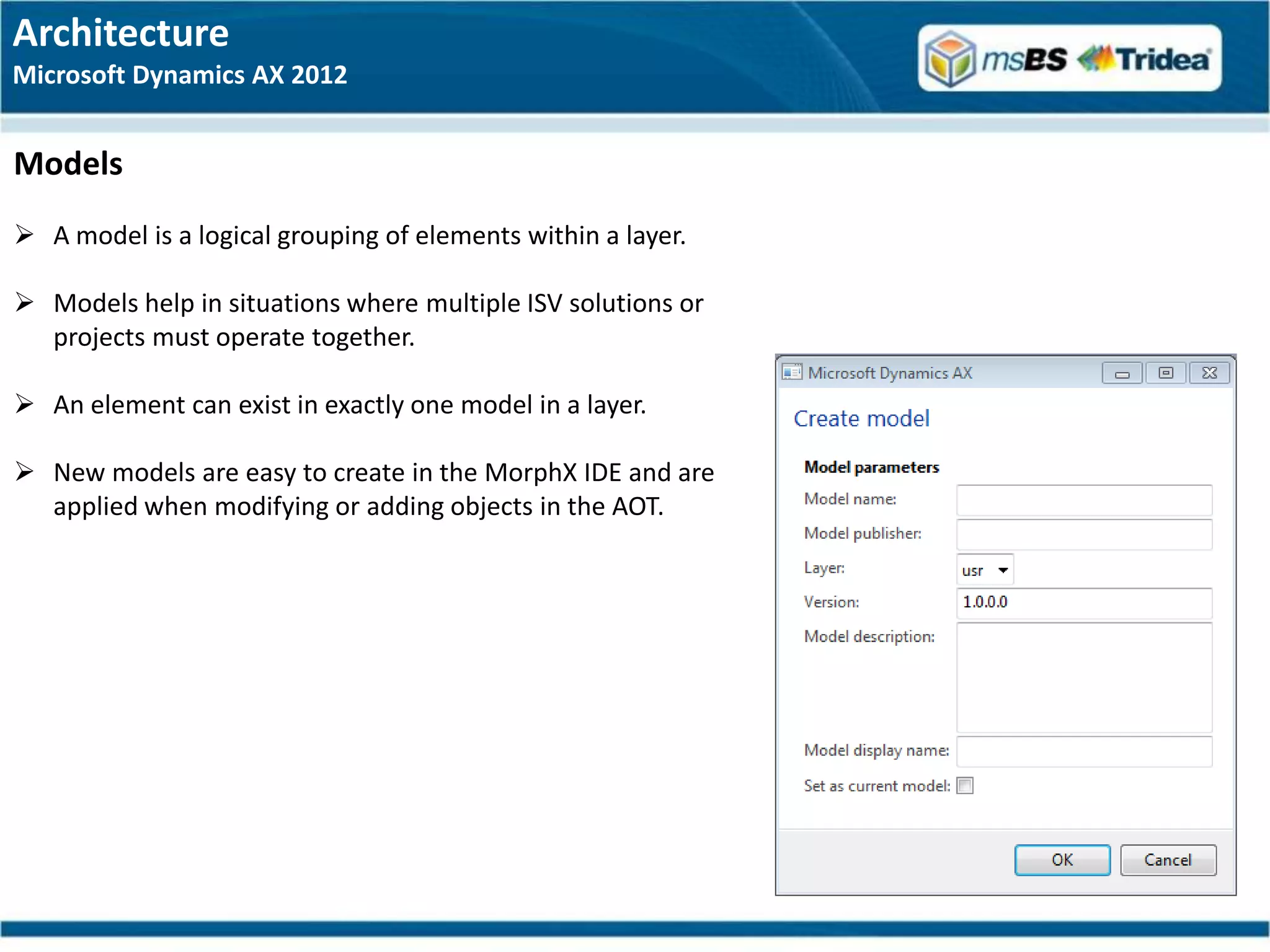 Architecture
Microsoft Dynamics AX 2012


Models
 A model is a logical grouping of elements within a layer.

 Models help in situations where multiple ISV solutions or
  projects must operate together.

 An element can exist in exactly one model in a layer.

 New models are easy to create in the MorphX IDE and are
  applied when modifying or adding objects in the AOT.
 