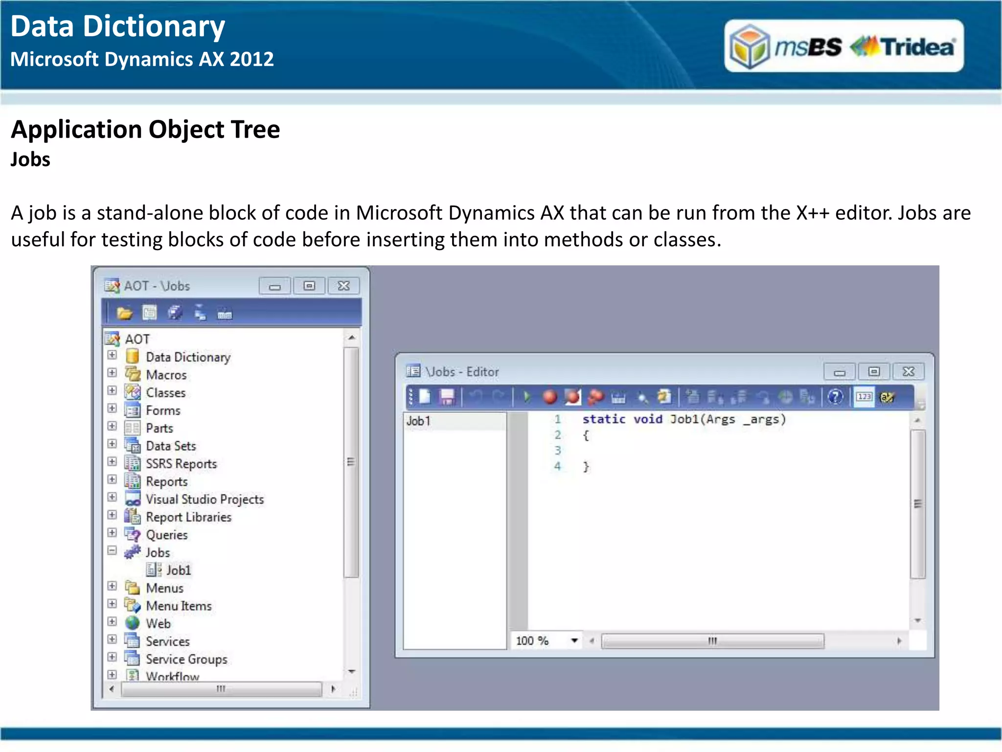 Data Dictionary
Microsoft Dynamics AX 2012


Application Object Tree
Jobs

A job is a stand-alone block of code in Microsoft Dynamics AX that can be run from the X++ editor. Jobs are
useful for testing blocks of code before inserting them into methods or classes.
 