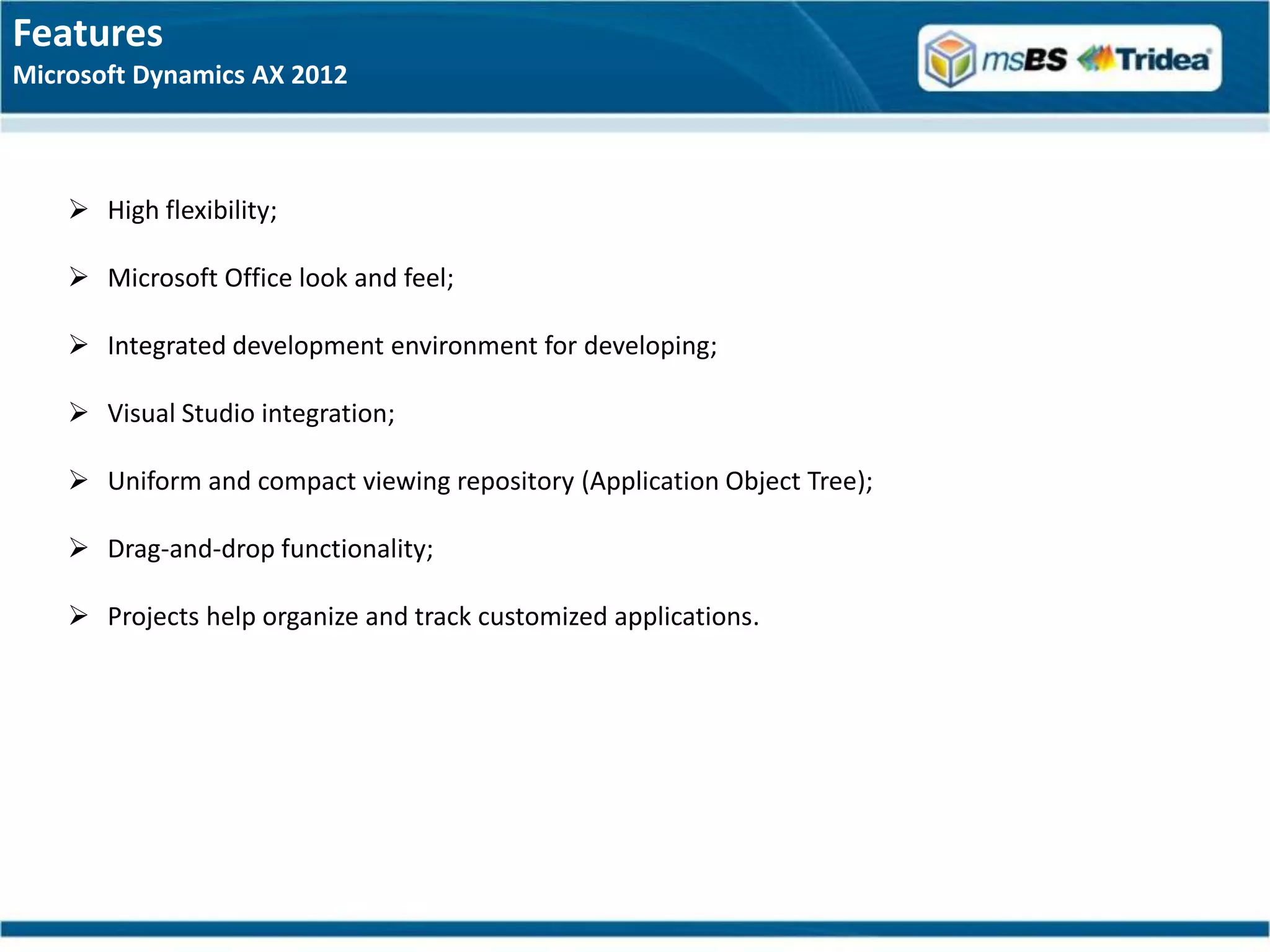 Features
Microsoft Dynamics AX 2012



     High flexibility;

     Microsoft Office look and feel;

     Integrated development environment for developing;

     Visual Studio integration;

     Uniform and compact viewing repository (Application Object Tree);

     Drag-and-drop functionality;

     Projects help organize and track customized applications.
 
