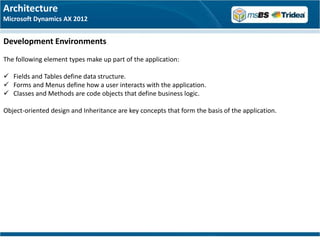 Architecture
Microsoft Dynamics AX 2012


Development Environments
The following element types make up part of the application:

 Fields and Tables define data structure.
 Forms and Menus define how a user interacts with the application.
 Classes and Methods are code objects that define business logic.

Object-oriented design and Inheritance are key concepts that form the basis of the application.
 