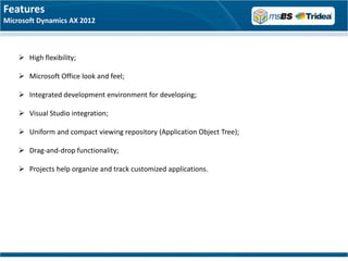 Features
Microsoft Dynamics AX 2012



     High flexibility;

     Microsoft Office look and feel;

     Integrated development environment for developing;

     Visual Studio integration;

     Uniform and compact viewing repository (Application Object Tree);

     Drag-and-drop functionality;

     Projects help organize and track customized applications.
 