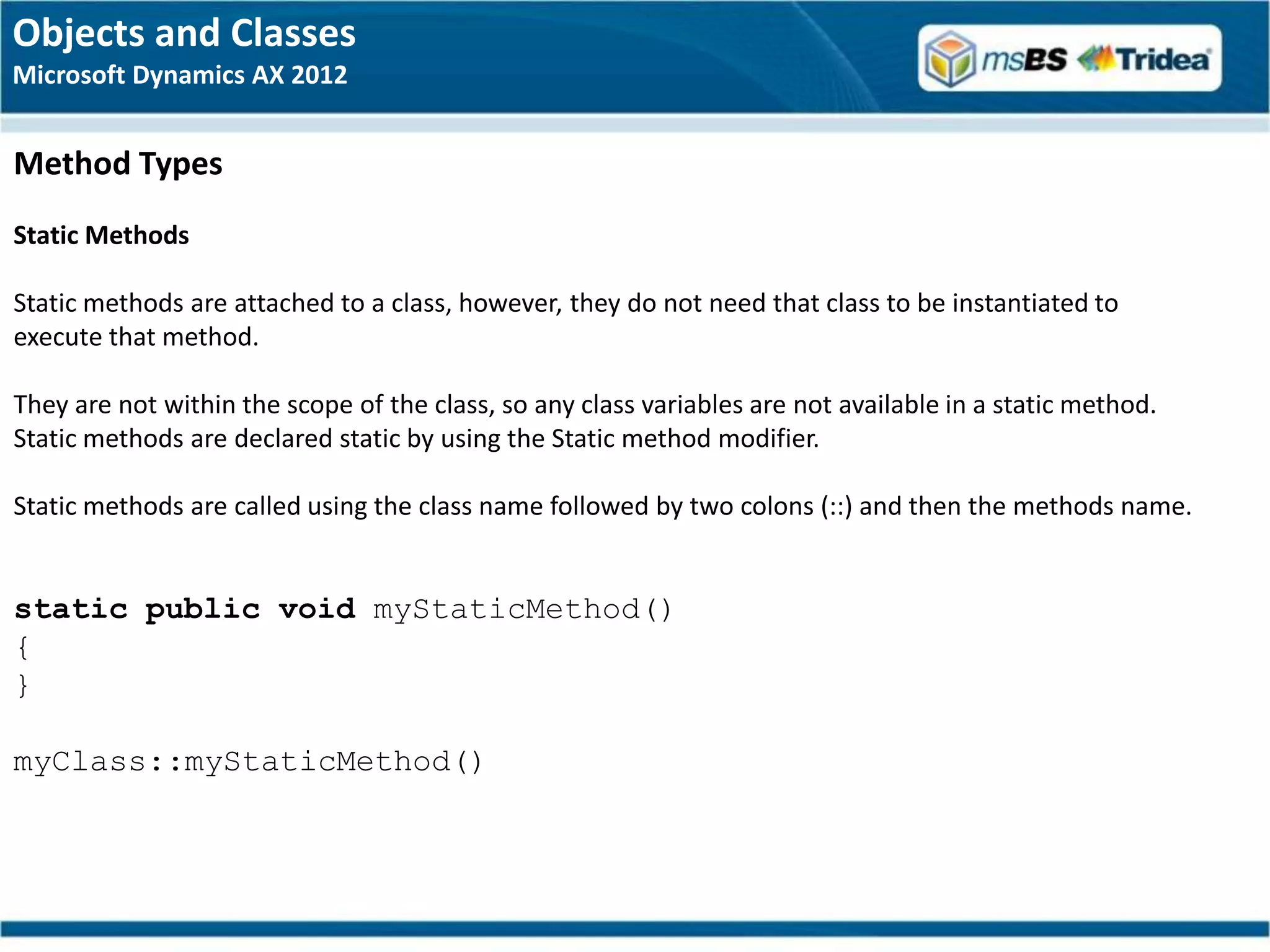 Objects and Classes
Microsoft Dynamics AX 2012


Method Types
Static Methods

Static methods are attached to a class, however, they do not need that class to be instantiated to
execute that method.

They are not within the scope of the class, so any class variables are not available in a static method.
Static methods are declared static by using the Static method modifier.

Static methods are called using the class name followed by two colons (::) and then the methods name.


static public void myStaticMethod()
{
}

myClass::myStaticMethod()
 