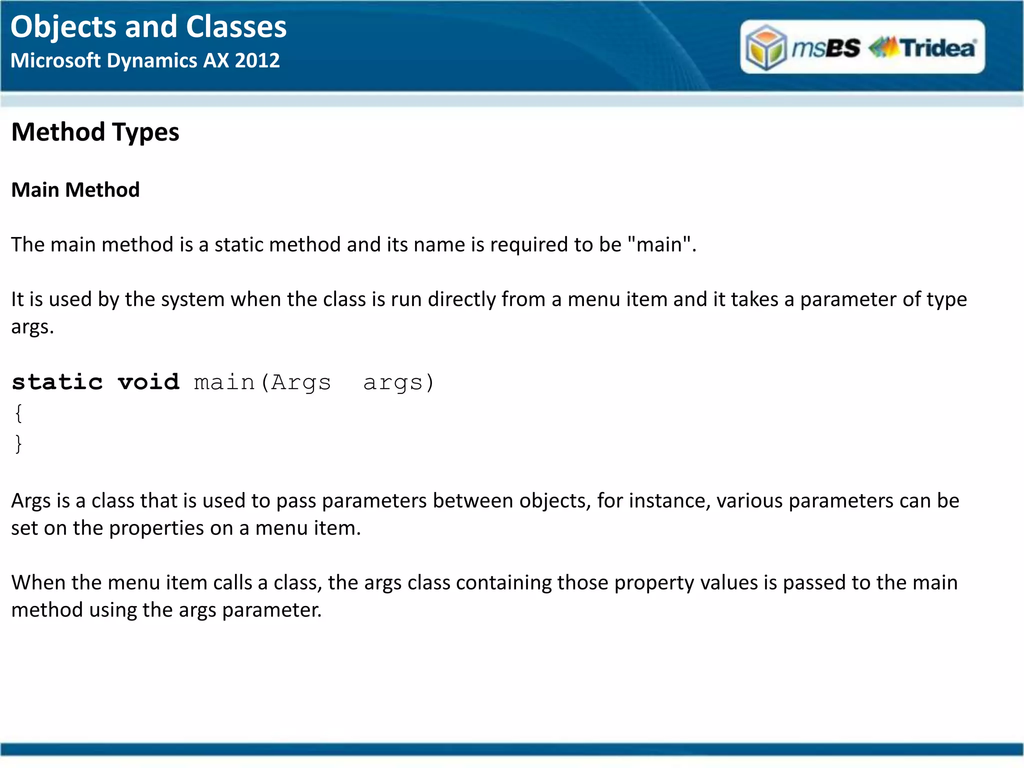 Objects and Classes
Microsoft Dynamics AX 2012


Method Types
Main Method

The main method is a static method and its name is required to be "main".

It is used by the system when the class is run directly from a menu item and it takes a parameter of type
args.

static void main(Args                 args)
{
}

Args is a class that is used to pass parameters between objects, for instance, various parameters can be
set on the properties on a menu item.

When the menu item calls a class, the args class containing those property values is passed to the main
method using the args parameter.
 