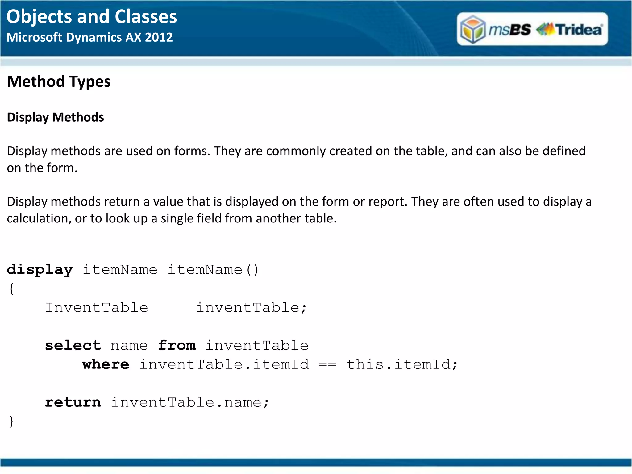 Objects and Classes
Microsoft Dynamics AX 2012


Method Types
Display Methods

Display methods are used on forms. They are commonly created on the table, and can also be defined
on the form.

Display methods return a value that is displayed on the form or report. They are often used to display a
calculation, or to look up a single field from another table.


display itemName itemName()
{
    InventTable     inventTable;

      select name from inventTable
          where inventTable.itemId == this.itemId;

      return inventTable.name;
}
 