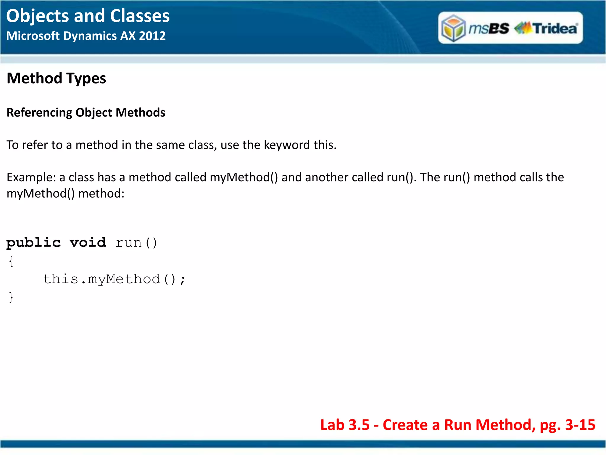 Objects and Classes
Microsoft Dynamics AX 2012


Method Types
Referencing Object Methods

To refer to a method in the same class, use the keyword this.

Example: a class has a method called myMethod() and another called run(). The run() method calls the
myMethod() method:


public void run()
{
    this.myMethod();
}




                                                         Lab 3.5 - Create a Run Method, pg. 3-15
 