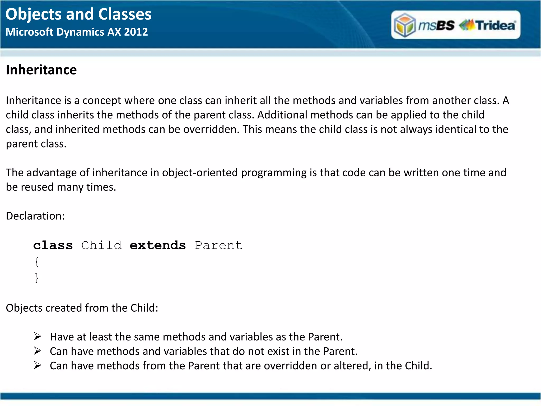 Objects and Classes
Microsoft Dynamics AX 2012


Inheritance
Inheritance is a concept where one class can inherit all the methods and variables from another class. A
child class inherits the methods of the parent class. Additional methods can be applied to the child
class, and inherited methods can be overridden. This means the child class is not always identical to the
parent class.

The advantage of inheritance in object-oriented programming is that code can be written one time and
be reused many times.

Declaration:

     class Child extends Parent
     {
     }

Objects created from the Child:

      Have at least the same methods and variables as the Parent.
      Can have methods and variables that do not exist in the Parent.
      Can have methods from the Parent that are overridden or altered, in the Child.
 