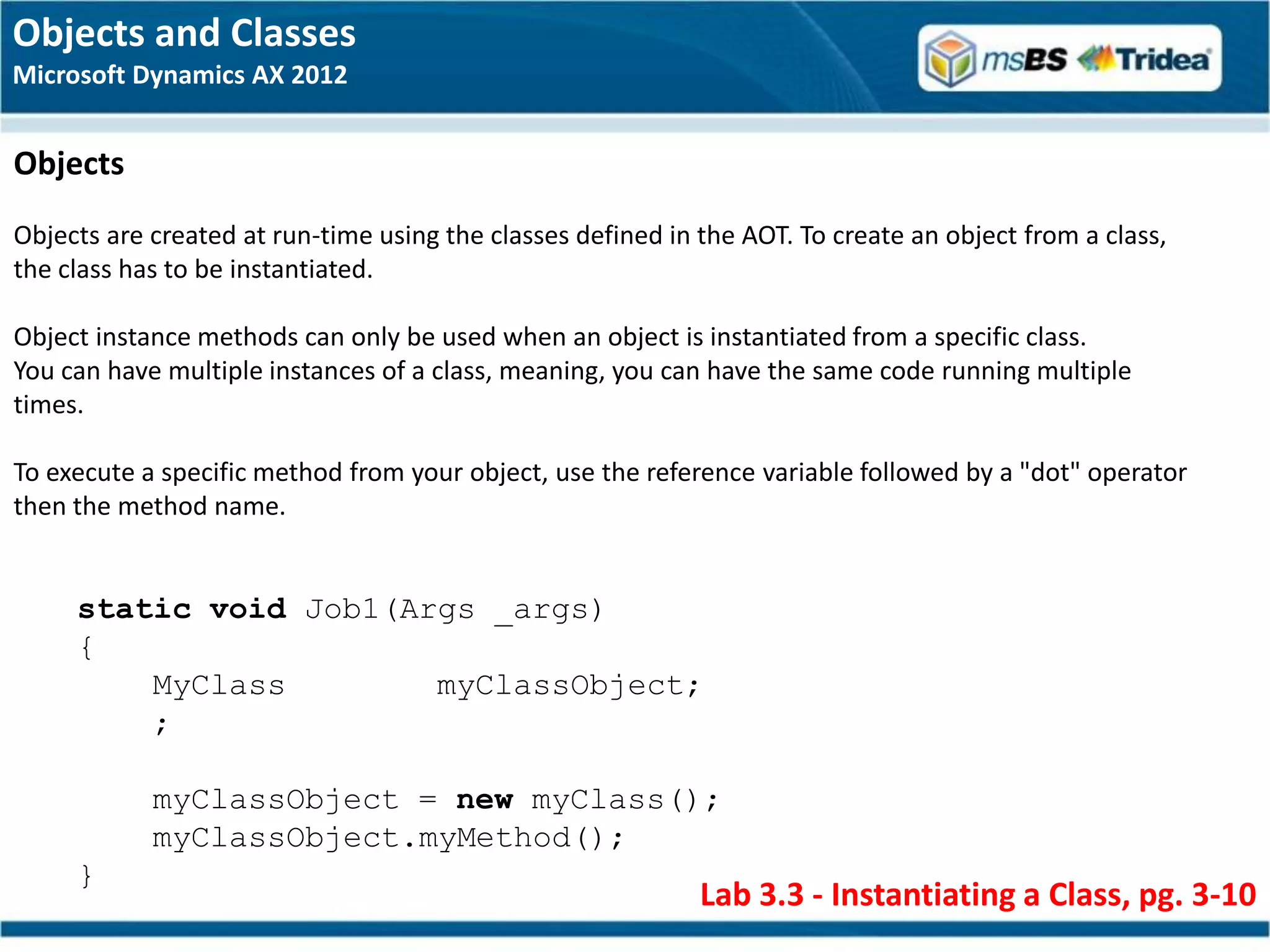 Objects and Classes
Microsoft Dynamics AX 2012


Objects
Objects are created at run-time using the classes defined in the AOT. To create an object from a class,
the class has to be instantiated.

Object instance methods can only be used when an object is instantiated from a specific class.
You can have multiple instances of a class, meaning, you can have the same code running multiple
times.

To execute a specific method from your object, use the reference variable followed by a "dot" operator
then the method name.


     static void Job1(Args _args)
     {
         MyClass        myClassObject;
         ;

            myClassObject = new myClass();
            myClassObject.myMethod();
     }
                                                             Lab 3.3 - Instantiating a Class, pg. 3-10
 