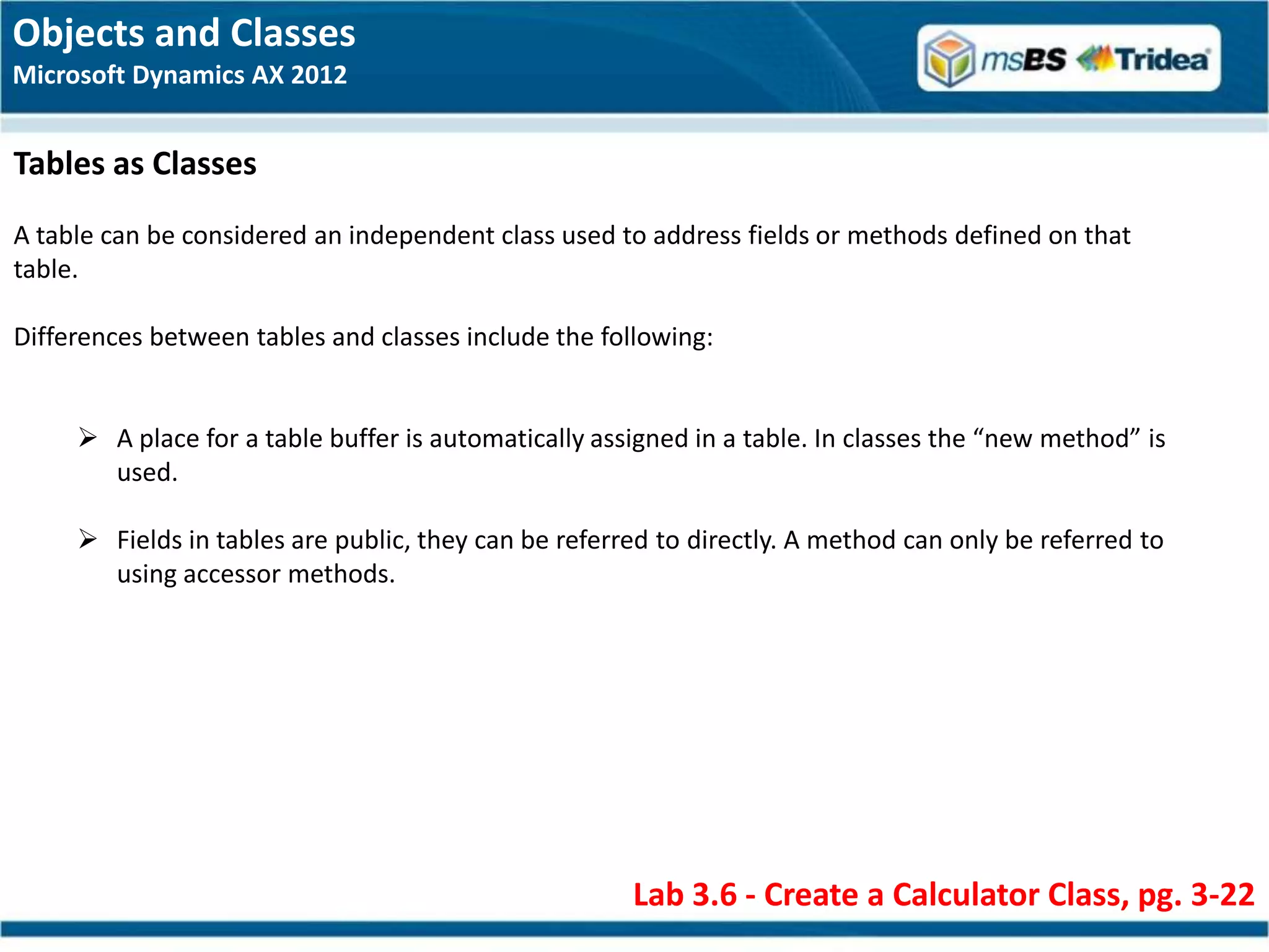 Objects and Classes
Microsoft Dynamics AX 2012


Tables as Classes
A table can be considered an independent class used to address fields or methods defined on that
table.

Differences between tables and classes include the following:


      A place for a table buffer is automatically assigned in a table. In classes the “new method” is
       used.

      Fields in tables are public, they can be referred to directly. A method can only be referred to
       using accessor methods.




                                                      Lab 3.6 - Create a Calculator Class, pg. 3-22
 