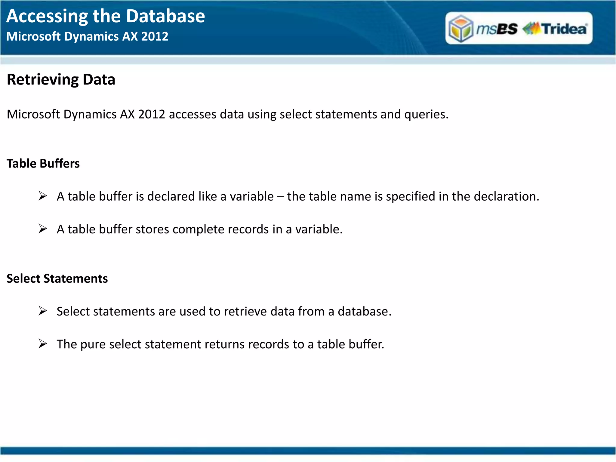 Accessing the Database
Microsoft Dynamics AX 2012


Retrieving Data
Microsoft Dynamics AX 2012 accesses data using select statements and queries.


Table Buffers

      A table buffer is declared like a variable – the table name is specified in the declaration.

      A table buffer stores complete records in a variable.


Select Statements

      Select statements are used to retrieve data from a database.

      The pure select statement returns records to a table buffer.
 