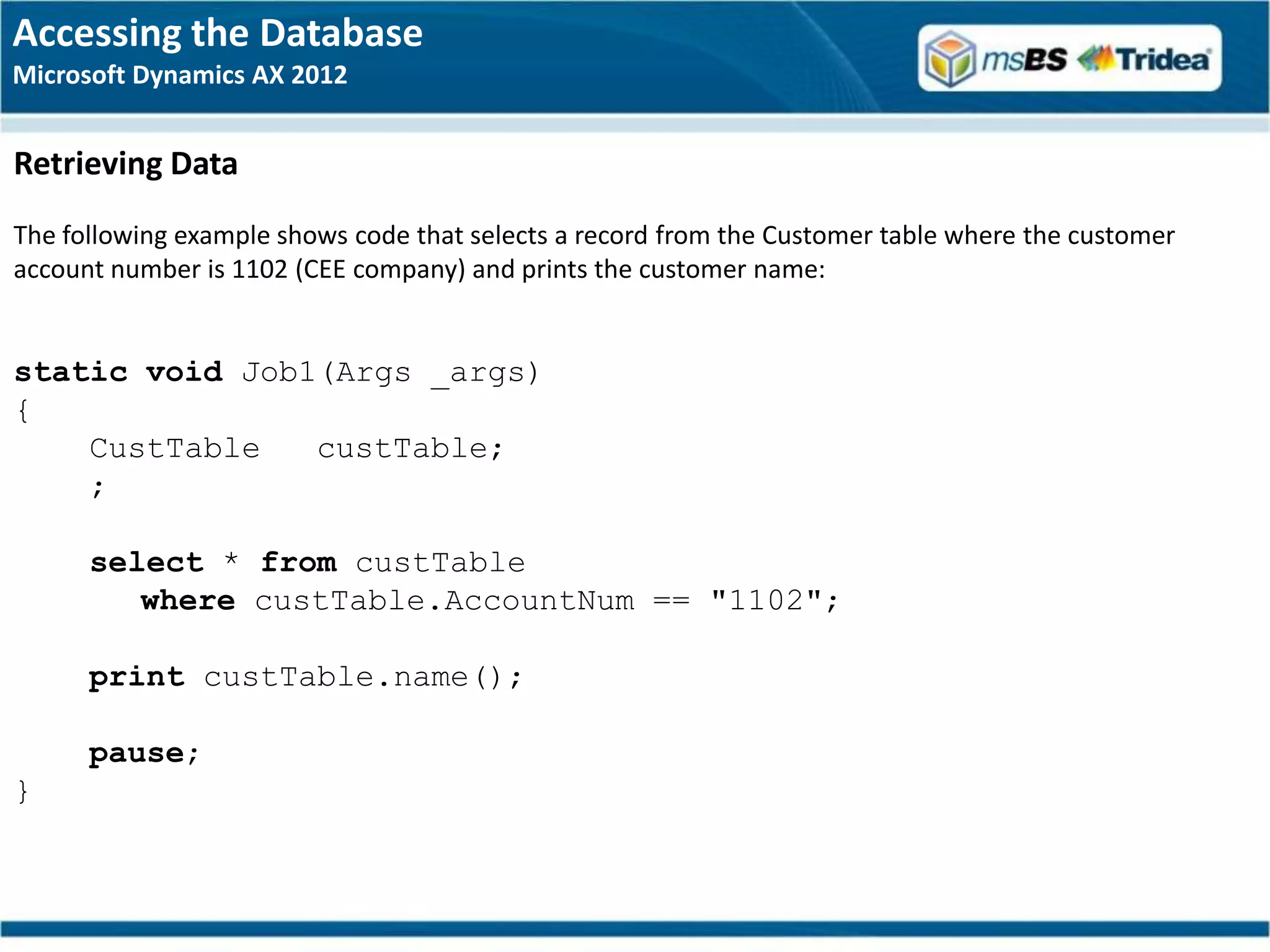 Accessing the Database
Microsoft Dynamics AX 2012


Retrieving Data
The following example shows code that selects a record from the Customer table where the customer
account number is 1102 (CEE company) and prints the customer name:


static void Job1(Args _args)
{
    CustTable   custTable;
    ;

      select * from custTable
         where custTable.AccountNum == "1102";

      print custTable.name();

      pause;
}
 
