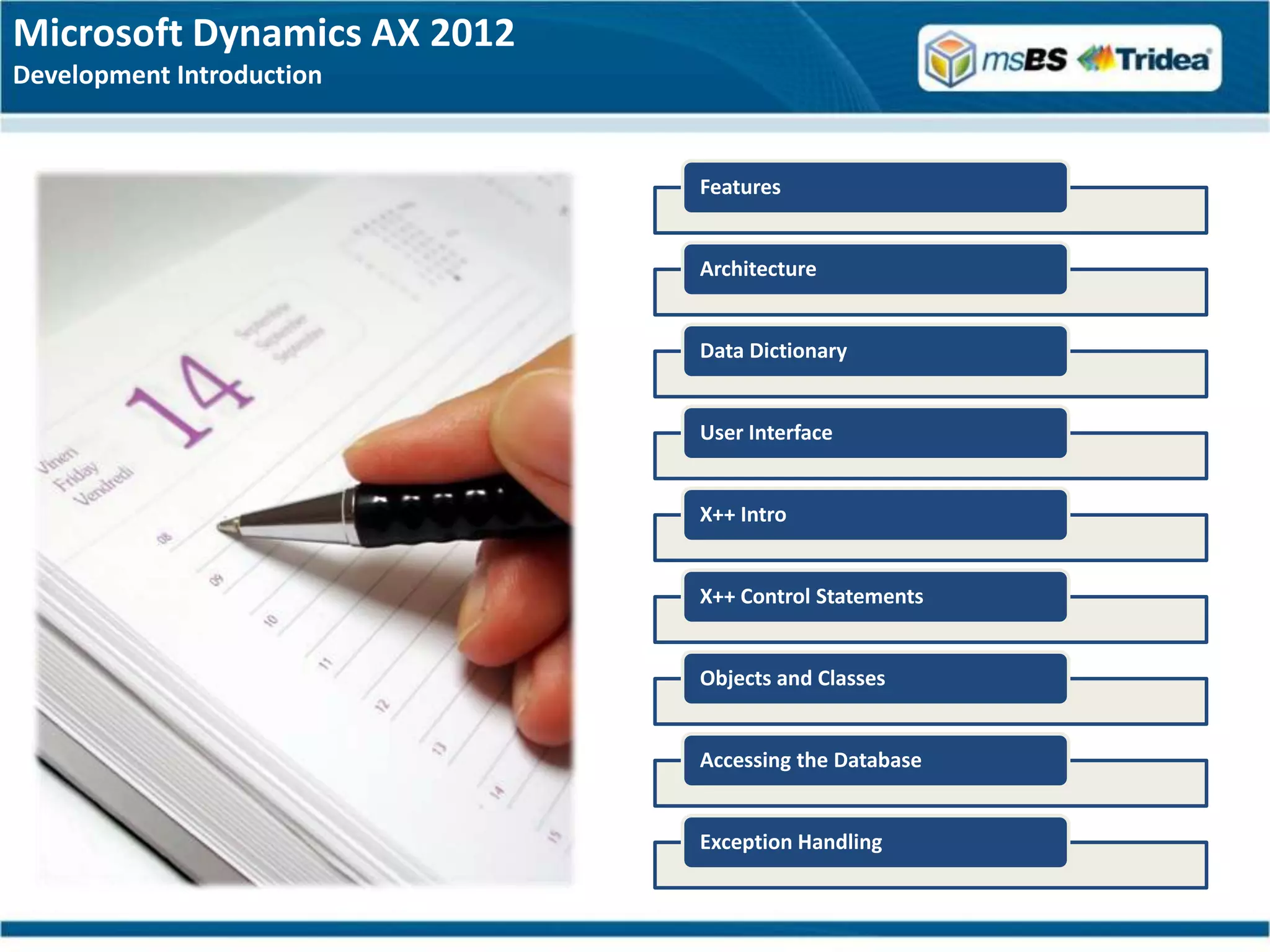 Microsoft Dynamics AX 2012
Development Introduction


                             Features


                             Architecture


                             Data Dictionary


                             User Interface


                             X++ Intro


                             X++ Control Statements


                             Objects and Classes


                             Accessing the Database


                             Exception Handling
 