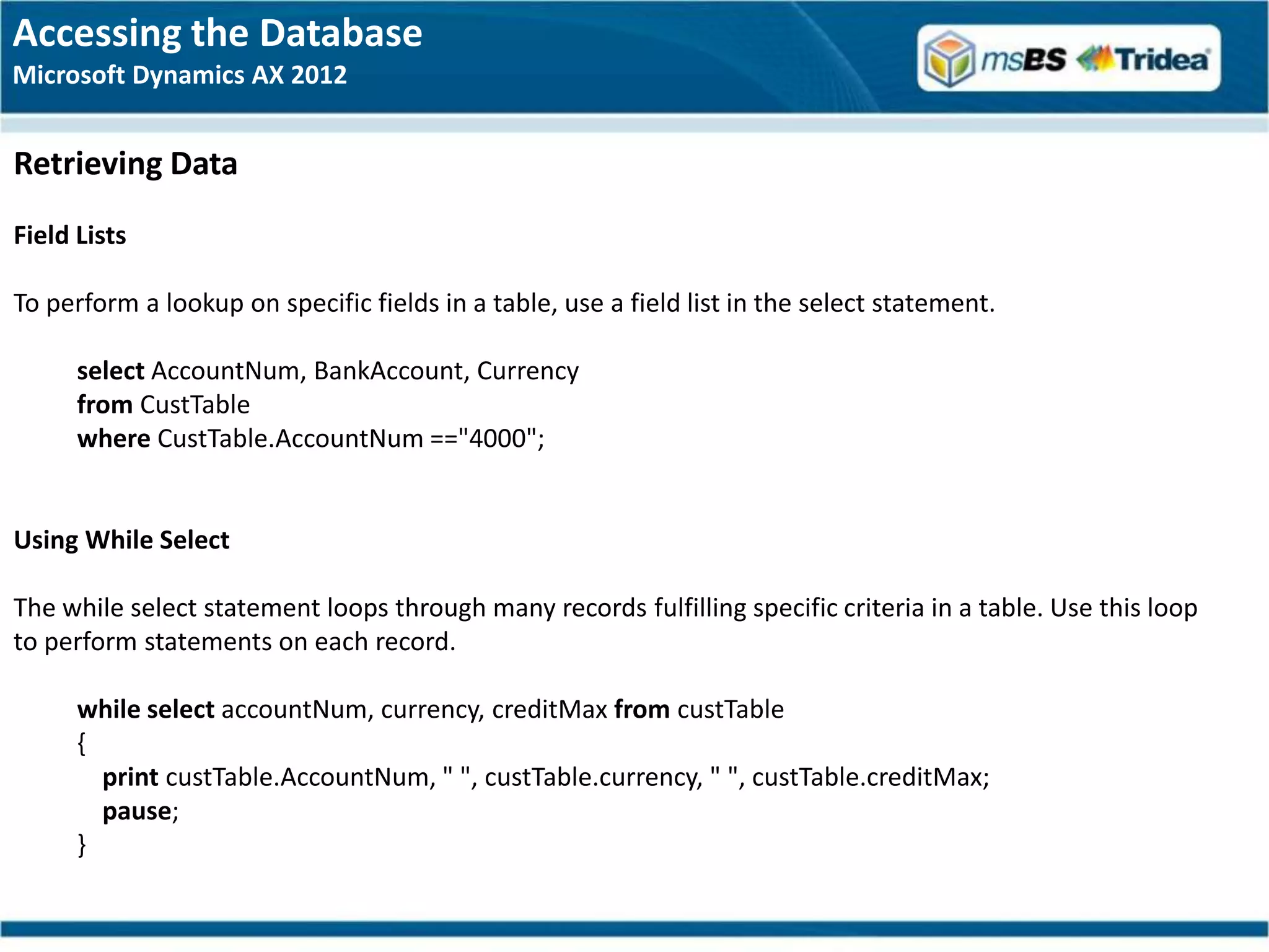 Accessing the Database
Microsoft Dynamics AX 2012


Retrieving Data
Field Lists

To perform a lookup on specific fields in a table, use a field list in the select statement.

      select AccountNum, BankAccount, Currency
      from CustTable
      where CustTable.AccountNum =="4000";


Using While Select

The while select statement loops through many records fulfilling specific criteria in a table. Use this loop
to perform statements on each record.

      while select accountNum, currency, creditMax from custTable
      {
        print custTable.AccountNum, " ", custTable.currency, " ", custTable.creditMax;
        pause;
      }
 