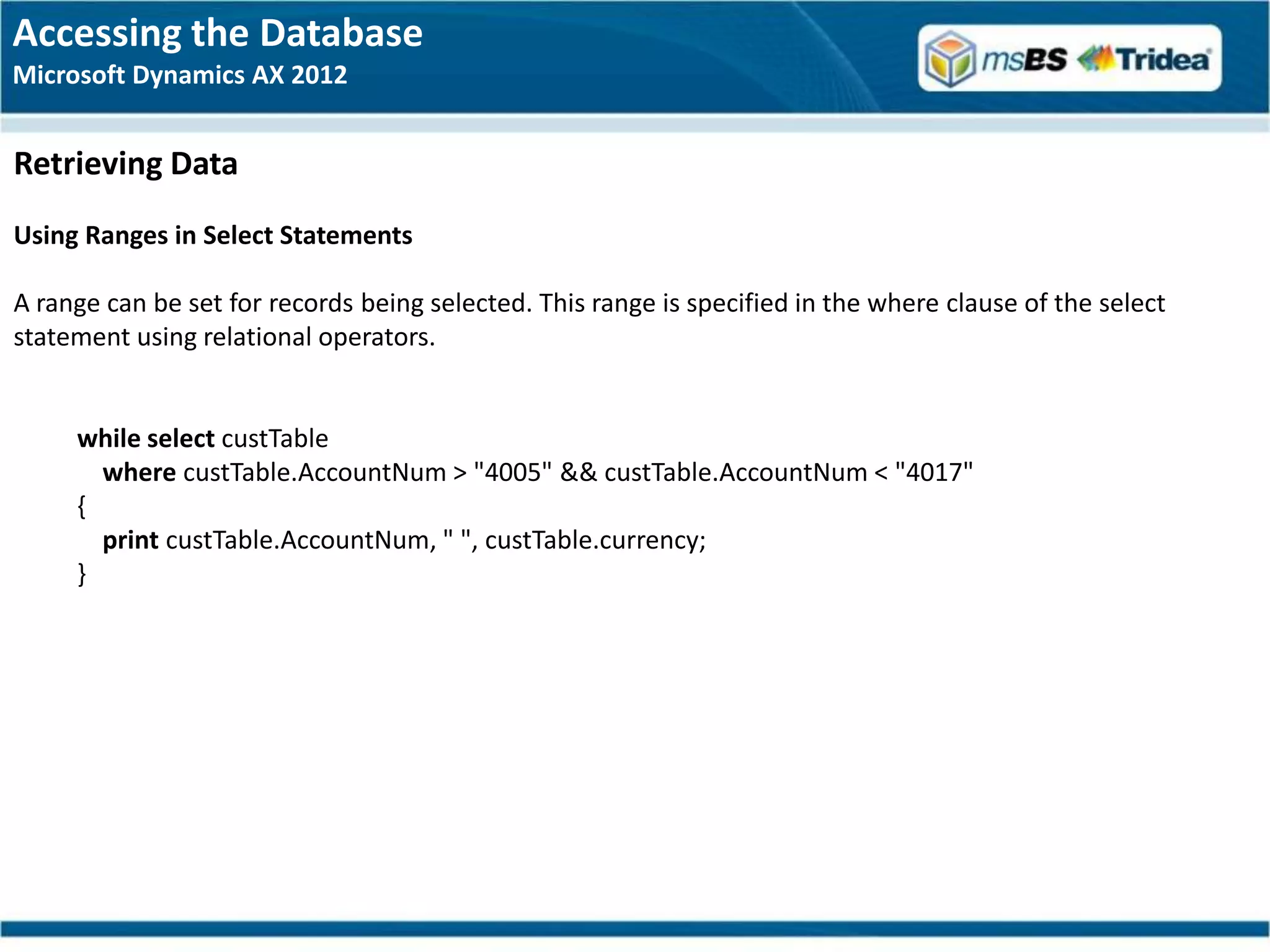 Accessing the Database
Microsoft Dynamics AX 2012


Retrieving Data
Using Ranges in Select Statements

A range can be set for records being selected. This range is specified in the where clause of the select
statement using relational operators.


     while select custTable
       where custTable.AccountNum > "4005" && custTable.AccountNum < "4017"
     {
       print custTable.AccountNum, " ", custTable.currency;
     }
 