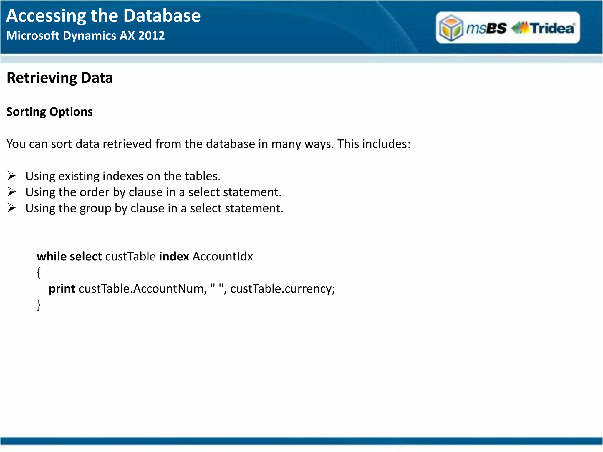 Accessing the Database
Microsoft Dynamics AX 2012


Retrieving Data
Sorting Options

You can sort data retrieved from the database in many ways. This includes:

 Using existing indexes on the tables.
 Using the order by clause in a select statement.
 Using the group by clause in a select statement.


     while select custTable index AccountIdx
     {
       print custTable.AccountNum, " ", custTable.currency;
     }
 