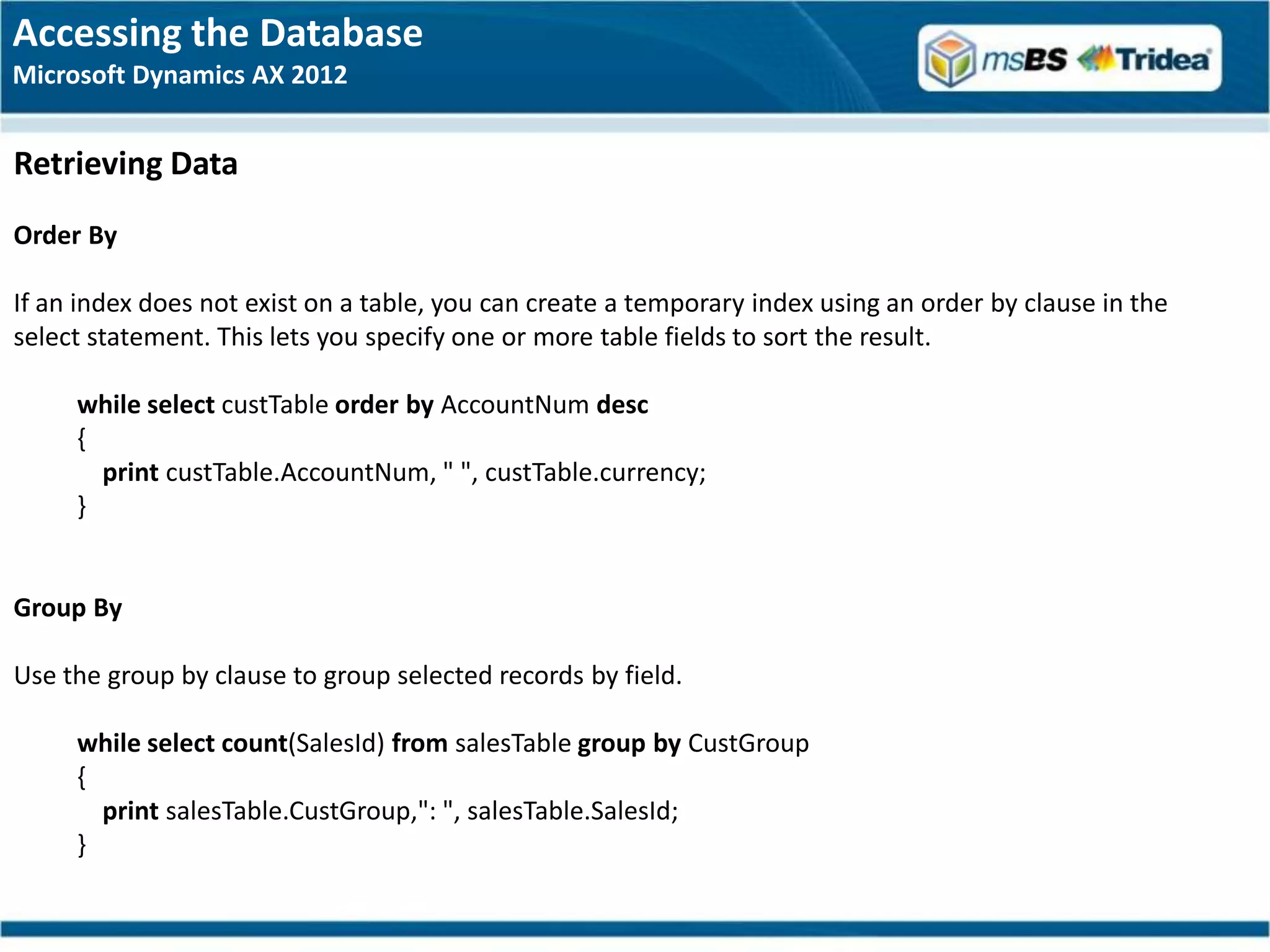 Accessing the Database
Microsoft Dynamics AX 2012


Retrieving Data
Order By

If an index does not exist on a table, you can create a temporary index using an order by clause in the
select statement. This lets you specify one or more table fields to sort the result.

     while select custTable order by AccountNum desc
     {
       print custTable.AccountNum, " ", custTable.currency;
     }


Group By

Use the group by clause to group selected records by field.

     while select count(SalesId) from salesTable group by CustGroup
     {
       print salesTable.CustGroup,": ", salesTable.SalesId;
     }
 