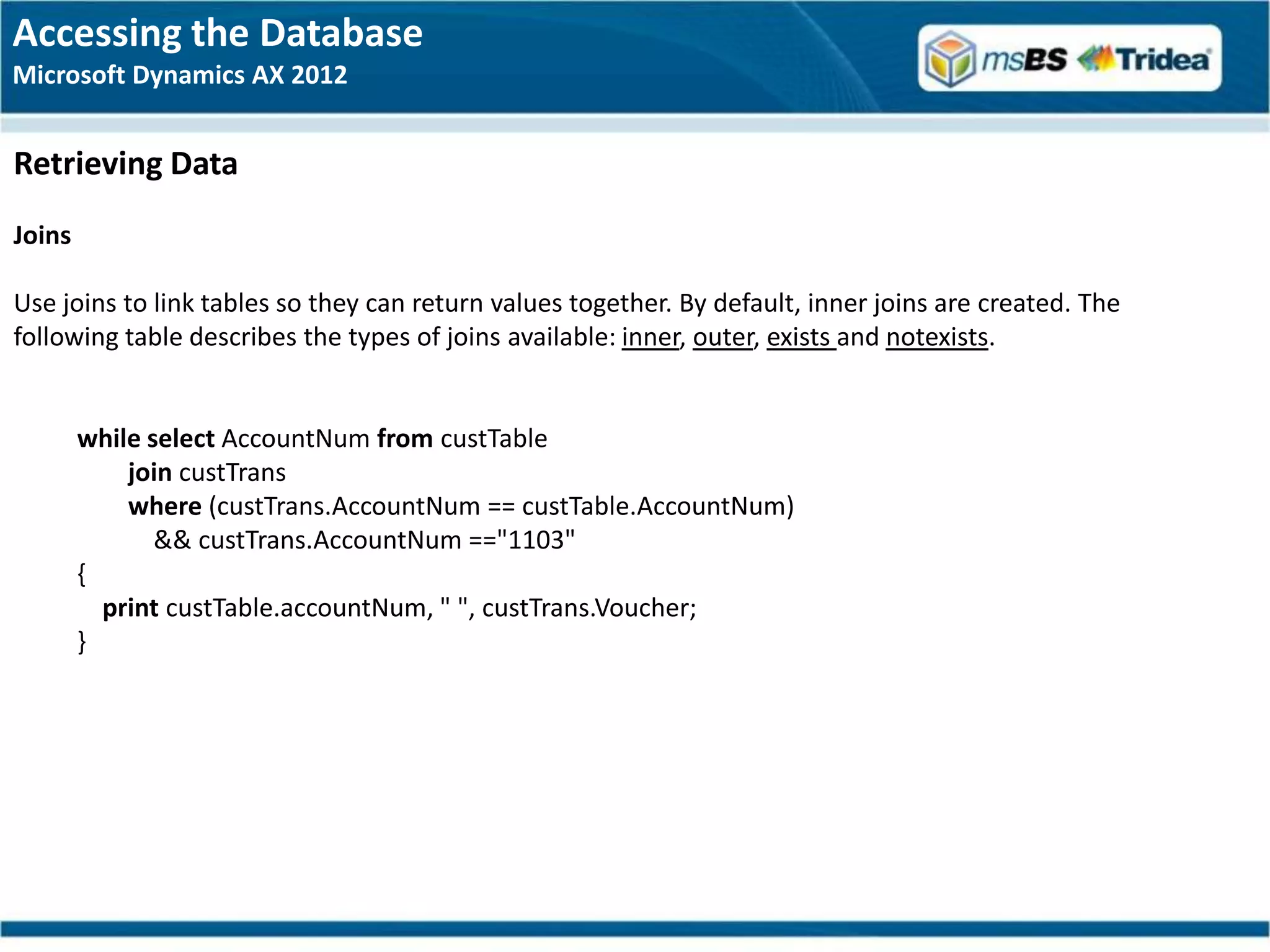 Accessing the Database
Microsoft Dynamics AX 2012


Retrieving Data
Joins

Use joins to link tables so they can return values together. By default, inner joins are created. The
following table describes the types of joins available: inner, outer, exists and notexists.


        while select AccountNum from custTable
            join custTrans
            where (custTrans.AccountNum == custTable.AccountNum)
               && custTrans.AccountNum =="1103"
        {
          print custTable.accountNum, " ", custTrans.Voucher;
        }
 