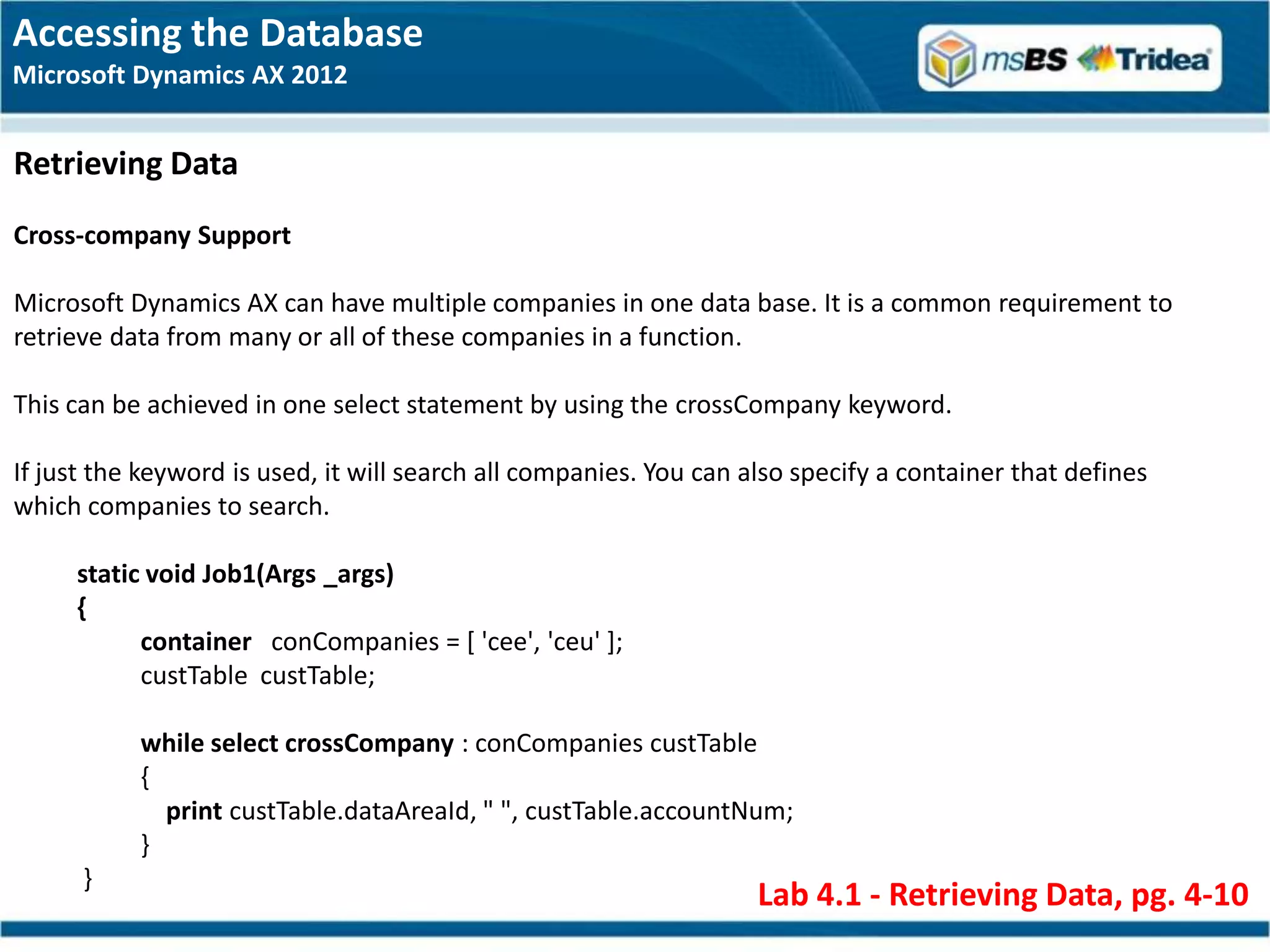 Accessing the Database
Microsoft Dynamics AX 2012


Retrieving Data
Cross-company Support

Microsoft Dynamics AX can have multiple companies in one data base. It is a common requirement to
retrieve data from many or all of these companies in a function.

This can be achieved in one select statement by using the crossCompany keyword.

If just the keyword is used, it will search all companies. You can also specify a container that defines
which companies to search.

     static void Job1(Args _args)
     {
           container conCompanies = [ 'cee', 'ceu' ];
           custTable custTable;

           while select crossCompany : conCompanies custTable
           {
             print custTable.dataAreaId, " ", custTable.accountNum;
           }
      }
                                                                    Lab 4.1 - Retrieving Data, pg. 4-10
 