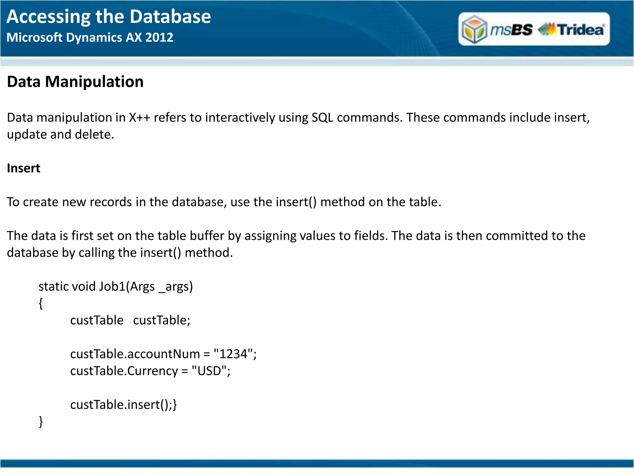 Accessing the Database
Microsoft Dynamics AX 2012


Data Manipulation
Data manipulation in X++ refers to interactively using SQL commands. These commands include insert,
update and delete.

Insert

To create new records in the database, use the insert() method on the table.

The data is first set on the table buffer by assigning values to fields. The data is then committed to the
database by calling the insert() method.

     static void Job1(Args _args)
     {
           custTable custTable;

           custTable.accountNum = "1234";
           custTable.Currency = "USD";

           custTable.insert();}
     }
 