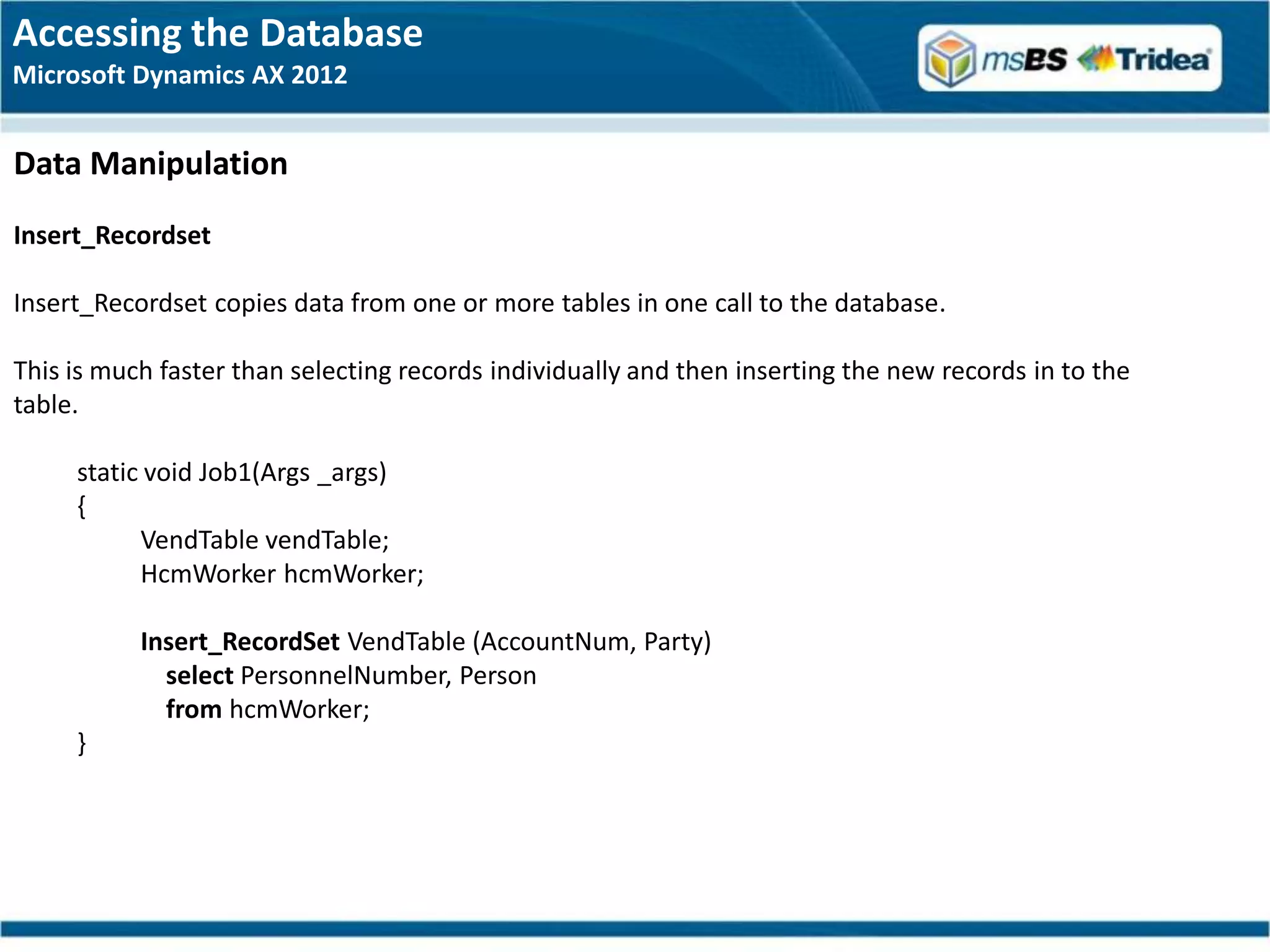 Accessing the Database
Microsoft Dynamics AX 2012


Data Manipulation
Insert_Recordset

Insert_Recordset copies data from one or more tables in one call to the database.

This is much faster than selecting records individually and then inserting the new records in to the
table.

     static void Job1(Args _args)
     {
           VendTable vendTable;
           HcmWorker hcmWorker;

           Insert_RecordSet VendTable (AccountNum, Party)
             select PersonnelNumber, Person
             from hcmWorker;
     }
 