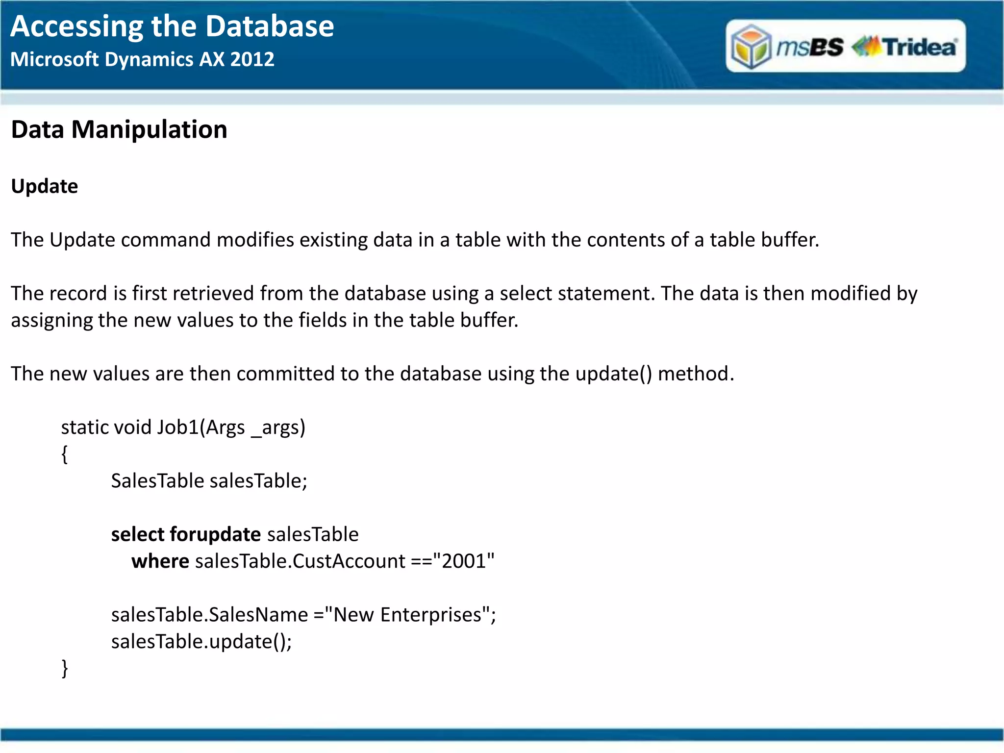 Accessing the Database
Microsoft Dynamics AX 2012


Data Manipulation
Update

The Update command modifies existing data in a table with the contents of a table buffer.

The record is first retrieved from the database using a select statement. The data is then modified by
assigning the new values to the fields in the table buffer.

The new values are then committed to the database using the update() method.

     static void Job1(Args _args)
     {
           SalesTable salesTable;

           select forupdate salesTable
             where salesTable.CustAccount =="2001"

           salesTable.SalesName ="New Enterprises";
           salesTable.update();
     }
 