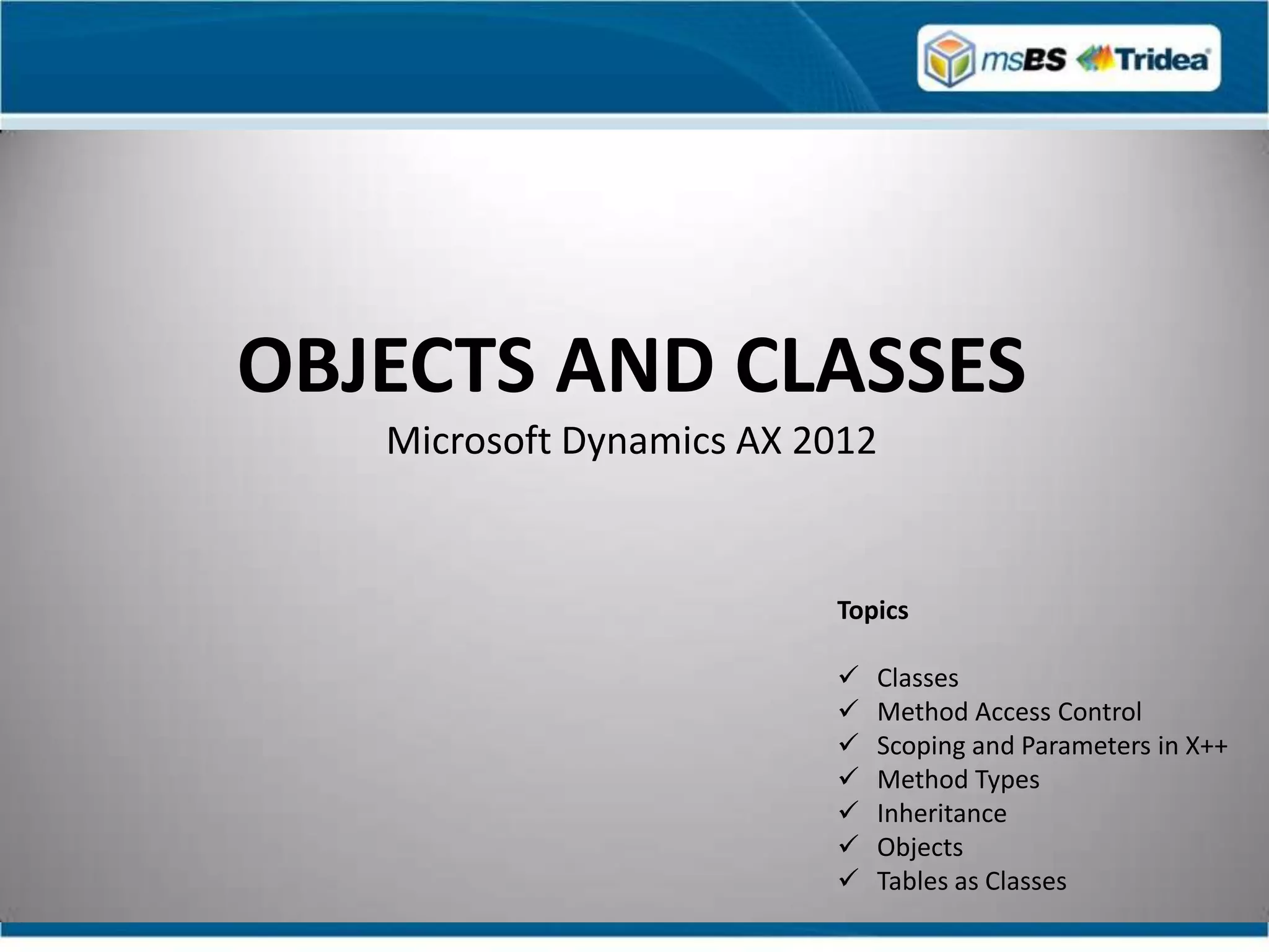 OBJECTS AND CLASSES
   Microsoft Dynamics AX 2012


                          Topics

                             Classes
                             Method Access Control
                             Scoping and Parameters in X++
                             Method Types
                             Inheritance
                             Objects
                             Tables as Classes
 