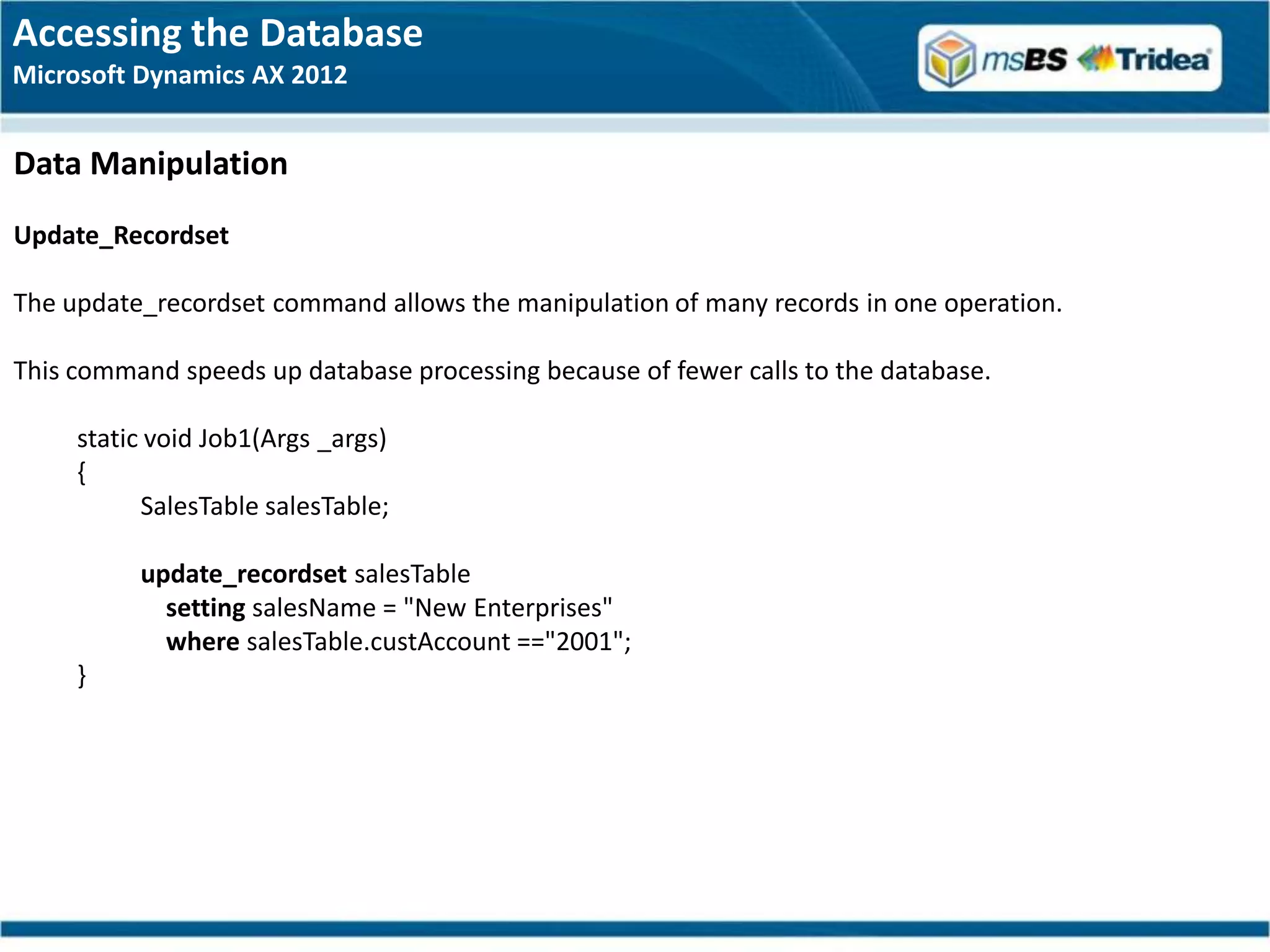 Accessing the Database
Microsoft Dynamics AX 2012


Data Manipulation
Update_Recordset

The update_recordset command allows the manipulation of many records in one operation.

This command speeds up database processing because of fewer calls to the database.

     static void Job1(Args _args)
     {
           SalesTable salesTable;

          update_recordset salesTable
            setting salesName = "New Enterprises"
            where salesTable.custAccount =="2001";
     }
 