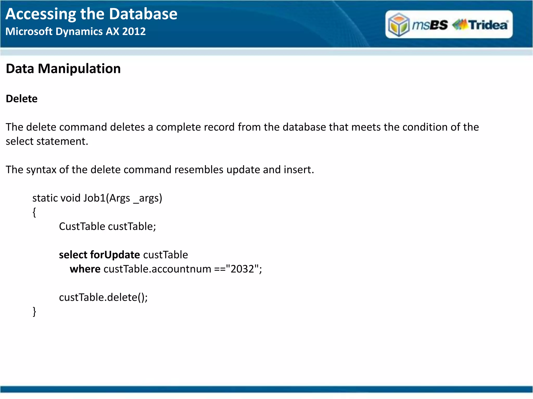 Accessing the Database
Microsoft Dynamics AX 2012


Data Manipulation
Delete

The delete command deletes a complete record from the database that meets the condition of the
select statement.

The syntax of the delete command resembles update and insert.

     static void Job1(Args _args)
     {
           CustTable custTable;

          select forUpdate custTable
            where custTable.accountnum =="2032";

          custTable.delete();
     }
 