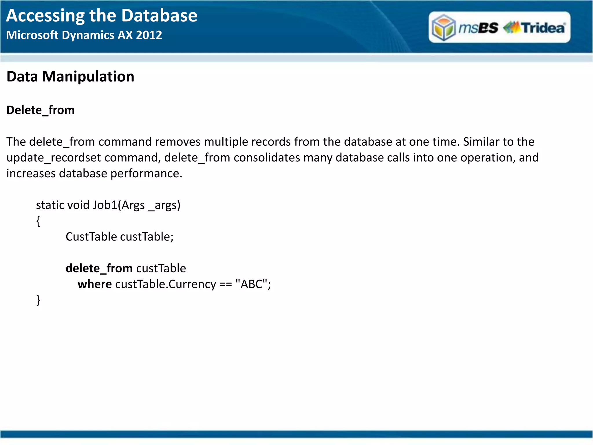 Accessing the Database
Microsoft Dynamics AX 2012


Data Manipulation
Delete_from

The delete_from command removes multiple records from the database at one time. Similar to the
update_recordset command, delete_from consolidates many database calls into one operation, and
increases database performance.

     static void Job1(Args _args)
     {
           CustTable custTable;

          delete_from custTable
            where custTable.Currency == "ABC";
     }
 