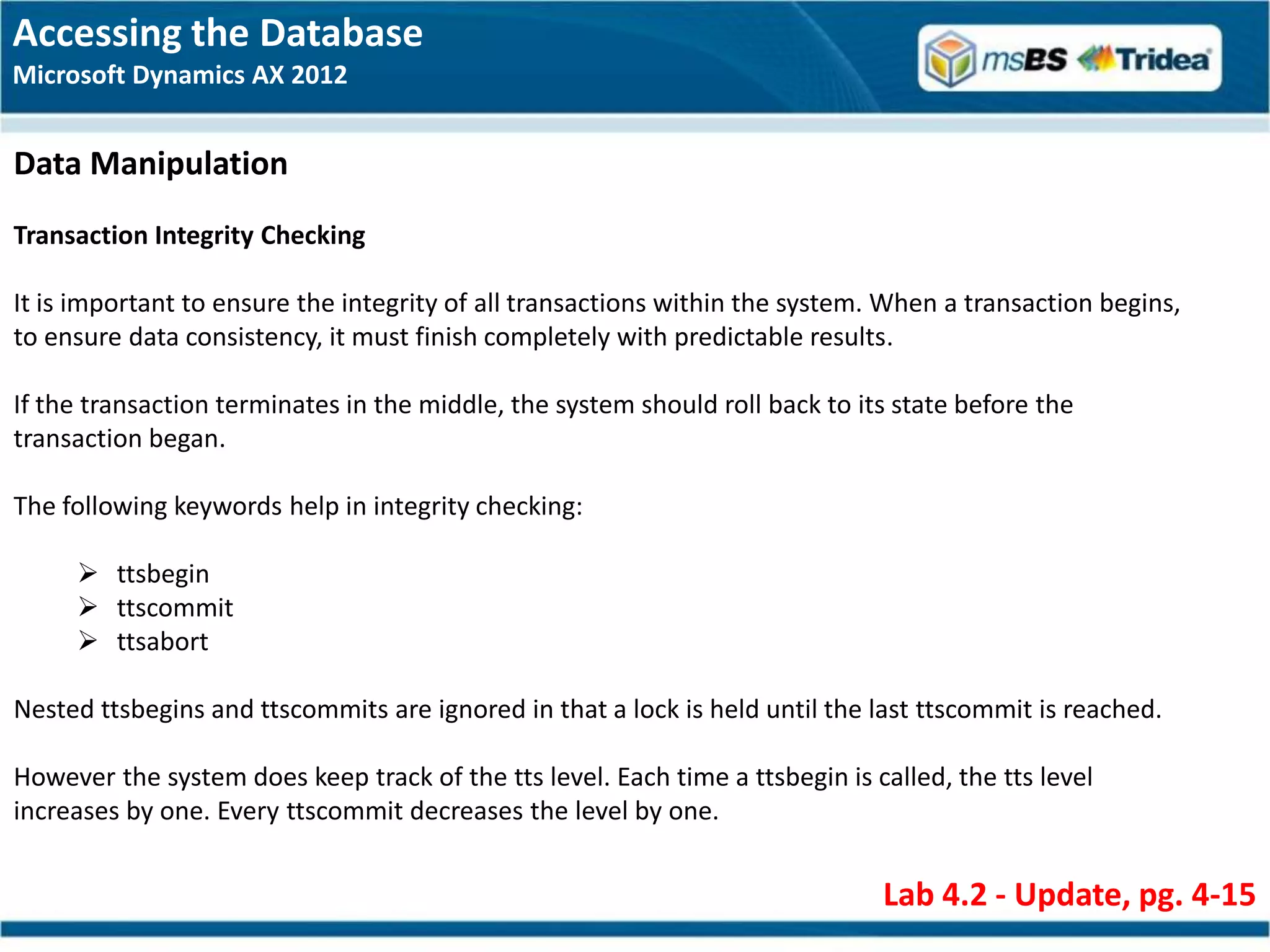 Accessing the Database
Microsoft Dynamics AX 2012


Data Manipulation
Transaction Integrity Checking

It is important to ensure the integrity of all transactions within the system. When a transaction begins,
to ensure data consistency, it must finish completely with predictable results.

If the transaction terminates in the middle, the system should roll back to its state before the
transaction began.

The following keywords help in integrity checking:

      ttsbegin
      ttscommit
      ttsabort

Nested ttsbegins and ttscommits are ignored in that a lock is held until the last ttscommit is reached.

However the system does keep track of the tts level. Each time a ttsbegin is called, the tts level
increases by one. Every ttscommit decreases the level by one.


                                                                              Lab 4.2 - Update, pg. 4-15
 