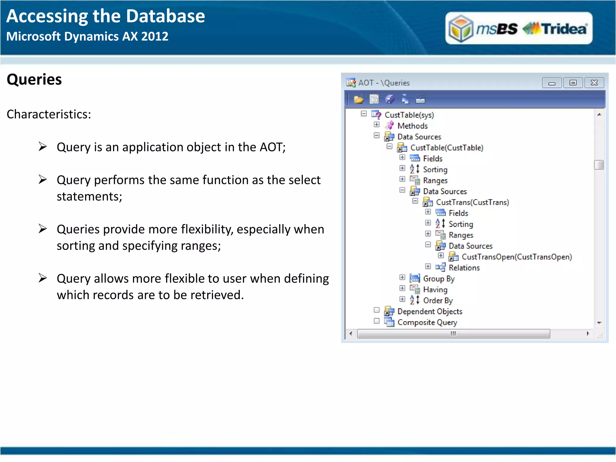 Accessing the Database
Microsoft Dynamics AX 2012


Queries
Characteristics:

      Query is an application object in the AOT;

      Query performs the same function as the select
       statements;

      Queries provide more flexibility, especially when
       sorting and specifying ranges;

      Query allows more flexible to user when defining
       which records are to be retrieved.
 